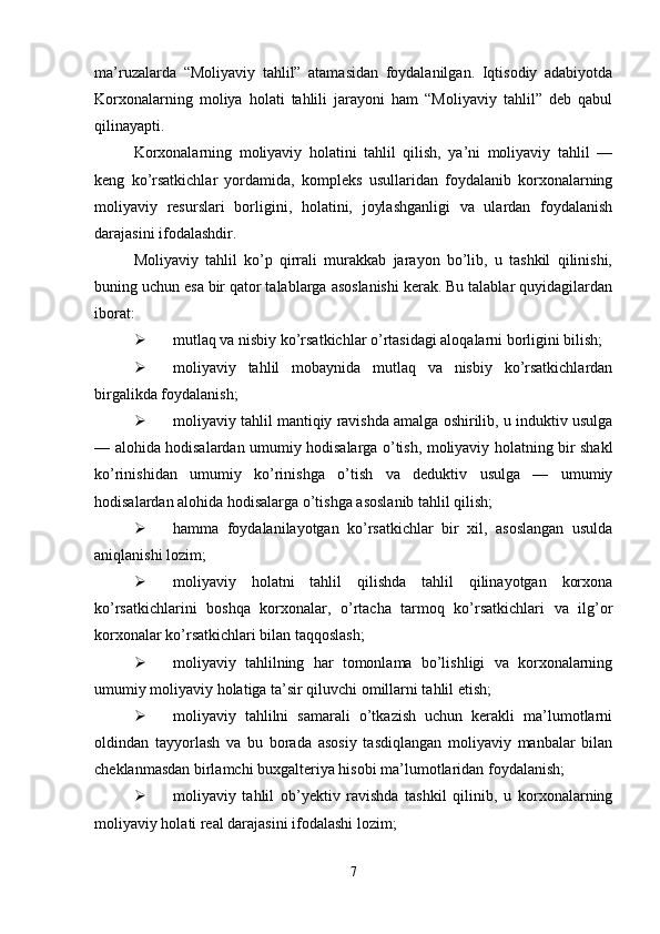 ma’ruzalarda   “Moliyaviy   tahlil”   atamasidan   foydalanilgan.   Iqtisodiy   adabiyotda
Korxonalarning   moliya   holati   tahlili   jarayoni   ham   “Moliyaviy   tahlil”   deb   qabul
qilinayapti.
Korxonalarning   moliyaviy   holatini   tahlil   qilish,   ya’ni   moliyaviy   tahlil   —
keng   ko’rsatkichlar   yordamida,   kompleks   usullaridan   foydalanib   korxonalarning
moliyaviy   resurslari   borligini,   holatini,   joylashganligi   va   ulardan   foydalanish
darajasini ifodalashdir.
Moliyaviy   tahlil   ko’p   qirrali   murakkab   jarayon   bo’lib,   u   tashkil   qilinishi,
buning uchun esa bir qator talablarga asoslanishi kerak. Bu talablar quyidagilardan
iborat:
 mutlaq va nisbiy ko’rsatkichlar o’rtasidagi aloqalarni borligini bilish;
 moliyaviy   tahlil   mobaynida   mutlaq   va   nisbiy   ko’rsatkichlardan
birgalikda foydalanish;
 moliyaviy tahlil mantiqiy ravishda amalga oshirilib, u induktiv usulga
— alohida hodisalardan umumiy hodisalarga o’tish, moliyaviy holatning bir shakl
ko’rinishidan   umumiy   ko’rinishga   o’tish   va   deduktiv   usulga   —   umumiy
hodisalardan alohida hodisalarga o’tishga asoslanib tahlil qilish;
 hamma   foydalanilayotgan   ko’rsatkichlar   bir   xil,   asoslangan   usulda
aniqlanishi lozim;
 moliyaviy   holatni   tahlil   qilishda   tahlil   qilinayotgan   korxona
ko’rsatkichlarini   boshqa   korxonalar,   o’rtacha   tarmoq   ko’rsatkichlari   va   ilg’or
korxonalar ko’rsatkichlari bilan taqqoslash;
 moliyaviy   tahlilning   har   tomonlama   bo’lishligi   va   korxonalarning
umumiy moliyaviy holatiga ta’sir qiluvchi omillarni tahlil etish;
 moliyaviy   tahlilni   samarali   o’tkazish   uchun   kerakli   ma’lumotlarni
oldindan   tayyorlash   va   bu   borada   asosiy   tasdiqlangan   moliyaviy   manbalar   bilan
cheklanmasdan birlamchi buxgalteriya hisobi ma’lumotlaridan foydalanish;
 moliyaviy   tahlil   ob’yektiv   ravishda   tashkil   qilinib,   u   korxonalarning
moliyaviy holati real darajasini ifodalashi lozim;
7 