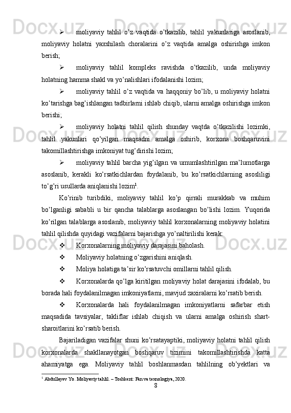  moliyaviy   tahlil   o’z   vaqtida   o’tkazilib,   tahlil   yakunlariga   asoslanib,
moliyaviy   holatni   yaxshilash   choralarini   o’z   vaqtida   amalga   oshirishga   imkon
berish;
 moliyaviy   tahlil   kompleks   ravishda   o’tkazilib,   unda   moliyaviy
holatning hamma shakl va yo’nalishlari ifodalanishi lozim;
 moliyaviy   tahlil   o’z   vaqtida   va   haqqoniy   bo’lib,   u   moliyaviy   holatni
ko’tarishga bag’ishlangan tadbirlarni ishlab chiqib, ularni amalga oshirishga imkon
berishi;
 moliyaviy   holatni   tahlil   qilish   shunday   vaqtda   o’tkazilishi   lozimki,
tahlil   yakunlari   qo’yilgan   maqsadni   amalga   oshirib,   korxona   boshqaruvini
takomillashtirishga imkoniyat tug’dirishi lozim;
 moliyaviy tahlil barcha yig’ilgan va umumlashtirilgan ma’lumotlarga
asoslanib,   kerakli   ko’rsatkichlardan   foydalanib,   bu   ko’rsatkichlarning   asosliligi
to’g’ri usullarda aniqlanishi lozim 1
.
Ko’rinib   turibdiki,   moliyaviy   tahlil   ko’p   qirrali   murakkab   va   muhim
bo’lganligi   sababli   u   bir   qancha   talablarga   asoslangan   bo’lishi   lozim.   Yuqorida
ko’rilgan talablarga  asoslanib,   moliyaviy  tahlil  korxonalarning moliyaviy holatini
tahlil qilishda quyidagi vazifalarni bajarishga yo’naltirilishi kerak:
 Korxonalarning moliyaviy darajasini baholash.
 Moliyaviy holatning o’zgarishini aniqlash.
 Moliya holatiga ta’sir ko’rsatuvchi omillarni tahlil qilish.
 Korxonalarda qo’lga kiritilgan moliyaviy holat darajasini ifodalab, bu
borada hali foydalanilmagan imkoniyatlarni, mavjud zaxiralarni ko’rsatib berish.
 Korxonalarda   hali   foydalanilmagan   imkoniyatlarni   safarbar   etish
maqsadida   tavsiyalar,   takliflar   ishlab   chiqish   va   ularni   amalga   oshirish   shart-
sharoitlarini ko’rsatib berish.
Bajariladigan vazifalar  shuni  ko’rsatayaptiki,  moliyaviy holatni  tahlil  qilish
korxonalarda   shakllanayotgan   boshqaruv   tizimini   takomillashtirishda   katta
ahamiyatga   ega.   Moliyaviy   tahlil   boshlanmasdan   tahlilning   ob’yektlari   va
1
  Abdullayev Yo. Moliyaviy tahlil. – Toshkent: Fan va texnologiya, 2020.
8 