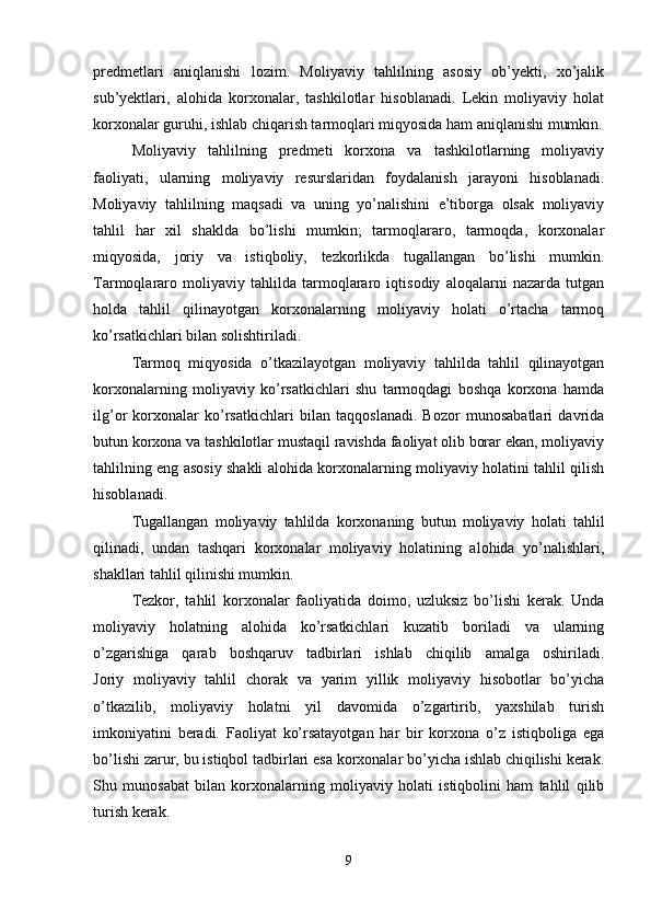 predmetlari   aniqlanishi   lozim.   Moliyaviy   tahlilning   asosiy   ob’yekti,   xo’jalik
sub’yektlari,   alohida   korxonalar,   tashkilotlar   hisoblanadi.   Lekin   moliyaviy   holat
korxonalar guruhi, ishlab chiqarish tarmoqlari miqyosida ham aniqlanishi mumkin.
Moliyaviy   tahlilning   predmeti   korxona   va   tashkilotlarning   moliyaviy
faoliyati,   ularning   moliyaviy   resurslaridan   foydalanish   jarayoni   hisoblanadi.
Moliyaviy   tahlilning   maqsadi   va   uning   yo’nalishini   e’tiborga   olsak   moliyaviy
tahlil   har   xil   shaklda   bo’lishi   mumkin;   tarmoqlararo,   tarmoqda,   korxonalar
miqyosida,   joriy   va   istiqboliy,   tezkorlikda   tugallangan   bo’lishi   mumkin.
Tarmoqlararo   moliyaviy   tahlilda   tarmoqlararo   iqtisodiy   aloqalarni   nazarda   tutgan
holda   tahlil   qilinayotgan   korxonalarning   moliyaviy   holati   o’rtacha   tarmoq
ko’rsatkichlari bilan solishtiriladi.
Tarmoq   miqyosida   o’tkazilayotgan   moliyaviy   tahlilda   tahlil   qilinayotgan
korxonalarning   moliyaviy   ko’rsatkichlari   shu   tarmoqdagi   boshqa   korxona   hamda
ilg’or   korxonalar   ko’rsatkichlari   bilan   taqqoslanadi.   Bozor   munosabatlari   davrida
butun korxona va tashkilotlar mustaqil ravishda faoliyat olib borar ekan, moliyaviy
tahlilning eng asosiy shakli alohida korxonalarning moliyaviy holatini tahlil qilish
hisoblanadi.
Tugallangan   moliyaviy   tahlilda   korxonaning   butun   moliyaviy   holati   tahlil
qilinadi,   undan   tashqari   korxonalar   moliyaviy   holatining   alohida   yo’nalishlari,
shakllari tahlil qilinishi mumkin.
Tezkor,   tahlil   korxonalar   faoliyatida   doimo,   uzluksiz   bo’lishi   kerak.   Unda
moliyaviy   holatning   alohida   ko’rsatkichlari   kuzatib   boriladi   va   ularning
o’zgarishiga   qarab   boshqaruv   tadbirlari   ishlab   chiqilib   amalga   oshiriladi.
Joriy   moliyaviy   tahlil   chorak   va   yarim   yillik   moliyaviy   hisobotlar   bo’yicha
o’tkazilib,   moliyaviy   holatni   yil   davomida   o’zgartirib,   yaxshilab   turish
imkoniyatini   beradi.   Faoliyat   ko’rsatayotgan   har   bir   korxona   o’z   istiqboliga   ega
bo’lishi zarur, bu istiqbol tadbirlari esa korxonalar bo’yicha ishlab chiqilishi kerak.
Shu   munosabat   bilan   korxonalarning   moliyaviy   holati   istiqbolini   ham   tahlil   qilib
turish kerak.
9 