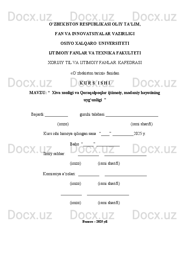 O’ZBEKISTON RESPUBLIKASI OLIY TA’LIM,
FAN VA INNOVATSIYALAR VAZIRLIGI
OSIYO XALQARO  UNIVERSITETI
IJTIMOIY FANLAR VA TEXNIKA FAKULTETI
XORIJIY TIL VA  IJTIMOIY   FANLAR    KAFEDRASI
«O`zbekiston tarixi» fanidan
K U R S   I S H I
MAVZU: “   Xiva xonligi va Qoraqalpoqlar ijtimoiy, madaniy hayotining
uyg‘unligi   ”
Bajardi:___________           guruhi talabasi _________________________
(imzo)                                                           (ismi sharifi)
Kurs ishi himoya qilingan sana   “____” __________2025 y.
Baho  “_____” ___________
Ilmiy rahbar:            __________     ____________________
(imzo)                (ismi sharifi)
Komissiya a’zolari:  __________     ____________________
(imzo)                (ismi sharifi)
__________     ____________________
(imzo)                (ismi sharifi)
Buxoro – 2025 yil