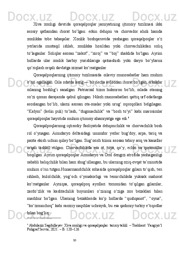 10Xiva   xonligi   davrida   qoraqalpoqlar   jamiyatining   ijtimoiy   tuzilmasi   ikki
asosiy   qatlamdan   iborat   bo‘lgan:   erkin   dehqon   va   chorvador   aholi   hamda
xonlikka   tobe   tabaqalar.   Xonlik   boshqaruvida   yashagan   qoraqalpoqlar   o‘z
yerlarida   mustaqil   ishlab,   xonlikka   hosildan   yoki   chorvachilikdan   soliq
to‘laganlar.   Soliqlar   asosan   “zakot”,   “xiroj”   va   “boj”   shaklida   bo‘lgan.   Ayrim
hollarda   ular   xonlik   harbiy   yurishlariga   qatnashish   yoki   daryo   bo‘ylarini
qo‘riqlash orqali davlatga xizmat ko‘rsatganlar.
Qoraqalpoqlarning   ijtimoiy   tuzilmasida   oilaviy   munosabatlar   ham   muhim
o‘rin egallagan. Oila odatda keng — bir necha avloddan iborat bo‘lgan, erkaklar
oilaning   boshlig‘i   sanalgan.   Patriarxal   tizim   hukmron   bo‘lib,   oilada   otaning
so‘zi qonun darajasida qabul qilingan. Nikoh munosabatlari qattiq urf-odatlarga
asoslangan   bo‘lib,   ularni   asosan   ota-onalar   yoki   urug‘   oqsoqollari   belgilagan.
“Kalym”   (kelin   puli)   to‘lash,   “dugonachilik”   va   “bosh   to‘yi”   kabi   marosimlar
qoraqalpoqlar hayotida muhim ijtimoiy ahamiyatga ega edi. 4
Qoraqalpoqlarning   iqtisodiy   faoliyatida   dehqonchilik   va   chorvachilik   bosh
rol   o‘ynagan.   Amudaryo   deltasidagi   unumdor   yerlar   bug‘doy,   arpa,   tariq   va
paxta ekish uchun qulay bo‘lgan. Sug‘orish tizimi asosan tabiiy ariq va kanallar
orqali   tashkil   etilgan.   Chorvachilikda   esa   ot,   tuya,   qo‘y,   echki   va   qoramollar
boqilgan. Ayrim qoraqalpoqlar Amudaryo va Orol dengizi atrofida yashaganligi
sababli baliqchilik bilan ham shug‘ullangan, bu ularning oziq-ovqat ta’minotida
muhim o‘rin tutgan.Hunarmandchilik sohasida qoraqalpoqlar gilam to‘qish, teri
ishlash,   kulolchilik,   yog‘och   o‘ymakorligi   va   temirchilikda   yuksak   mahorat
ko‘rsatganlar.   Ayniqsa,   qoraqalpoq   ayollari   tomonidan   to‘qilgan   gilamlar,
zardo‘zlik   va   kashtachilik   buyumlari   o‘zining   o‘ziga   xos   bezaklari   bilan
mashhur   bo‘lgan.   Ularning   bezaklarida   ko‘p   hollarda   “qushqanot”,   “oyna”,
“ko‘zmunchoq” kabi ramziy naqshlar uchraydi, bu esa qadimiy turkiy e’tiqodlar
bilan bog‘liq.
4
 Abdulaziz Sagdullayev. Xiva xonligi va qoraqalpoqlar: tarixiy tahlil. – Toshkent: Yangiyo‘l
Poligraf Servis, 2021. – B. 120–126.