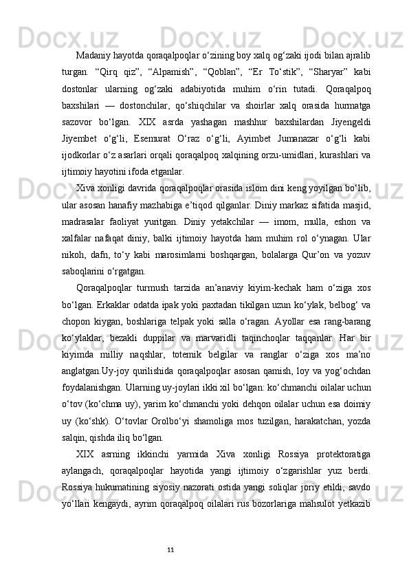11Madaniy hayotda qoraqalpoqlar o‘zining boy xalq og‘zaki ijodi bilan ajralib
turgan.   “Qirq   qiz”,   “Alpamish”,   “Qoblan”,   “Er   To‘stik”,   “Sharyar”   kabi
dostonlar   ularning   og‘zaki   adabiyotida   muhim   o‘rin   tutadi.   Qoraqalpoq
baxshilari   —   dostonchilar,   qo‘shiqchilar   va   shoirlar   xalq   orasida   hurmatga
sazovor   bo‘lgan.   XIX   asrda   yashagan   mashhur   baxshilardan   Jiyengeldi
Jiyembet   o‘g‘li,   Esemurat   O‘raz   o‘g‘li,   Ayimbet   Jumanazar   o‘g‘li   kabi
ijodkorlar o‘z asarlari orqali qoraqalpoq xalqining orzu-umidlari, kurashlari va
ijtimoiy hayotini ifoda etganlar.
Xiva xonligi davrida qoraqalpoqlar orasida islom dini keng yoyilgan bo‘lib,
ular asosan hanafiy mazhabiga e’tiqod qilganlar. Diniy markaz sifatida masjid,
madrasalar   faoliyat   yuritgan.   Diniy   yetakchilar   —   imom,   mulla,   eshon   va
xalfalar   nafaqat   diniy,   balki   ijtimoiy   hayotda   ham   muhim   rol   o‘ynagan.   Ular
nikoh,   dafn,   to‘y   kabi   marosimlarni   boshqargan,   bolalarga   Qur’on   va   yozuv
saboqlarini o‘rgatgan.
Qoraqalpoqlar   turmush   tarzida   an’anaviy   kiyim-kechak   ham   o‘ziga   xos
bo‘lgan. Erkaklar odatda ipak yoki paxtadan tikilgan uzun ko‘ylak, belbog‘ va
chopon   kiygan,   boshlariga   telpak   yoki   salla   o‘ragan.   Ayollar   esa   rang-barang
ko‘ylaklar,   bezakli   duppilar   va   marvaridli   taqinchoqlar   taqqanlar.   Har   bir
kiyimda   milliy   naqshlar,   totemik   belgilar   va   ranglar   o‘ziga   xos   ma’no
anglatgan.Uy-joy   qurilishida   qoraqalpoqlar   asosan   qamish,   loy   va   yog‘ochdan
foydalanishgan. Ularning uy-joylari ikki xil bo‘lgan: ko‘chmanchi oilalar uchun
o‘tov (ko‘chma uy), yarim ko‘chmanchi yoki dehqon oilalar uchun esa doimiy
uy   (ko‘shk).   O‘tovlar   Orolbo‘yi   shamoliga   mos   tuzilgan,   harakatchan,   yozda
salqin, qishda iliq bo‘lgan.
XIX   asrning   ikkinchi   yarmida   Xiva   xonligi   Rossiya   protektoratiga
aylangach,   qoraqalpoqlar   hayotida   yangi   ijtimoiy   o‘zgarishlar   yuz   berdi.
Rossiya  hukumatining  siyosiy   nazorati   ostida  yangi  soliqlar  joriy  etildi,  savdo
yo‘llari kengaydi, ayrim qoraqalpoq oilalari  rus bozorlariga mahsulot  yetkazib