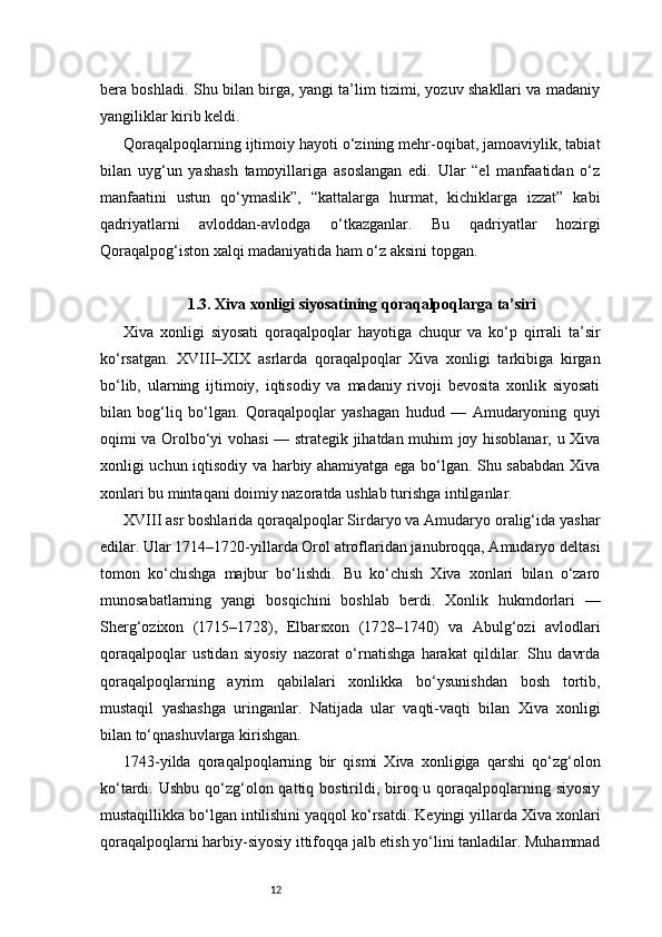 12bera boshladi. Shu bilan birga, yangi ta’lim tizimi, yozuv shakllari va madaniy
yangiliklar kirib keldi.
Qoraqalpoqlarning ijtimoiy hayoti o‘zining mehr-oqibat, jamoaviylik, tabiat
bilan   uyg‘un   yashash   tamoyillariga   asoslangan   edi.   Ular   “el   manfaatidan   o‘z
manfaatini   ustun   qo‘ymaslik”,   “kattalarga   hurmat,   kichiklarga   izzat”   kabi
qadriyatlarni   avloddan-avlodga   o‘tkazganlar.   Bu   qadriyatlar   hozirgi
Qoraqalpog‘iston xalqi madaniyatida ham o‘z aksini topgan.
1.3. Xiva xonligi siyosatining qoraqalpoqlarga ta’siri
Xiva   xonligi   siyosati   qoraqalpoqlar   hayotiga   chuqur   va   ko‘p   qirrali   ta’sir
ko‘rsatgan.   XVIII–XIX   asrlarda   qoraqalpoqlar   Xiva   xonligi   tarkibiga   kirgan
bo‘lib,   ularning   ijtimoiy,   iqtisodiy   va   madaniy   rivoji   bevosita   xonlik   siyosati
bilan   bog‘liq   bo‘lgan.   Qoraqalpoqlar   yashagan   hudud   —   Amudaryoning   quyi
oqimi va Orolbo‘yi vohasi — strategik jihatdan muhim joy hisoblanar, u Xiva
xonligi uchun iqtisodiy va harbiy ahamiyatga ega bo‘lgan. Shu sababdan Xiva
xonlari bu mintaqani doimiy nazoratda ushlab turishga intilganlar.
XVIII asr boshlarida qoraqalpoqlar Sirdaryo va Amudaryo oralig‘ida yashar
edilar. Ular 1714–1720-yillarda Orol atroflaridan janubroqqa, Amudaryo deltasi
tomon   ko‘chishga   majbur   bo‘lishdi.   Bu   ko‘chish   Xiva   xonlari   bilan   o‘zaro
munosabatlarning   yangi   bosqichini   boshlab   berdi.   Xonlik   hukmdorlari   —
Sherg‘ozixon   (1715–1728),   Elbarsxon   (1728–1740)   va   Abulg‘ozi   avlodlari
qoraqalpoqlar   ustidan   siyosiy   nazorat   o‘rnatishga   harakat   qildilar.   Shu   davrda
qoraqalpoqlarning   ayrim   qabilalari   xonlikka   bo‘ysunishdan   bosh   tortib,
mustaqil   yashashga   uringanlar.   Natijada   ular   vaqti-vaqti   bilan   Xiva   xonligi
bilan to‘qnashuvlarga kirishgan.
1743-yilda   qoraqalpoqlarning   bir   qismi   Xiva   xonligiga   qarshi   qo‘zg‘olon
ko‘tardi. Ushbu  qo‘zg‘olon qattiq bostirildi, biroq u qoraqalpoqlarning siyosiy
mustaqillikka bo‘lgan intilishini yaqqol ko‘rsatdi. Keyingi yillarda Xiva xonlari
qoraqalpoqlarni harbiy-siyosiy ittifoqqa jalb etish yo‘lini tanladilar. Muhammad