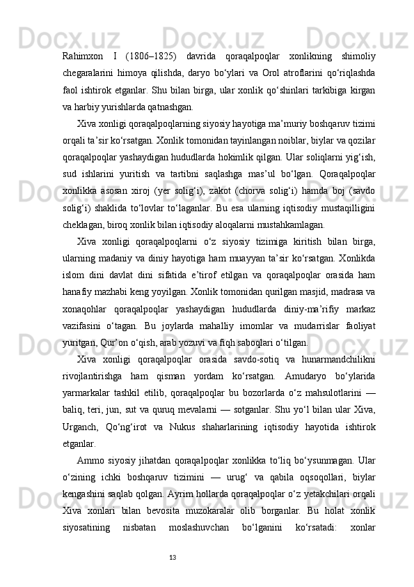 13Rahimxon   I   (1806–1825)   davrida   qoraqalpoqlar   xonlikning   shimoliy
chegaralarini   himoya   qilishda,   daryo   bo‘ylari   va   Orol   atroflarini   qo‘riqlashda
faol   ishtirok   etganlar.   Shu   bilan   birga,   ular   xonlik   qo‘shinlari   tarkibiga   kirgan
va harbiy yurishlarda qatnashgan.
Xiva xonligi qoraqalpoqlarning siyosiy hayotiga ma’muriy boshqaruv tizimi
orqali ta’sir ko‘rsatgan. Xonlik tomonidan tayinlangan noiblar, biylar va qozilar
qoraqalpoqlar yashaydigan hududlarda hokimlik qilgan. Ular soliqlarni yig‘ish,
sud   ishlarini   yuritish   va   tartibni   saqlashga   mas’ul   bo‘lgan.   Qoraqalpoqlar
xonlikka   asosan   xiroj   (yer   solig‘i),   zakot   (chorva   solig‘i)   hamda   boj   (savdo
solig‘i)   shaklida   to‘lovlar   to‘laganlar.   Bu   esa   ularning   iqtisodiy   mustaqilligini
cheklagan, biroq xonlik bilan iqtisodiy aloqalarni mustahkamlagan.
Xiva   xonligi   qoraqalpoqlarni   o‘z   siyosiy   tizimiga   kiritish   bilan   birga,
ularning   madaniy   va   diniy   hayotiga   ham   muayyan   ta’sir   ko‘rsatgan.   Xonlikda
islom   dini   davlat   dini   sifatida   e’tirof   etilgan   va   qoraqalpoqlar   orasida   ham
hanafiy mazhabi keng yoyilgan. Xonlik tomonidan qurilgan masjid, madrasa va
xonaqohlar   qoraqalpoqlar   yashaydigan   hududlarda   diniy-ma’rifiy   markaz
vazifasini   o‘tagan.   Bu   joylarda   mahalliy   imomlar   va   mudarrislar   faoliyat
yuritgan, Qur’on o‘qish, arab yozuvi va fiqh saboqlari o‘tilgan.
Xiva   xonligi   qoraqalpoqlar   orasida   savdo-sotiq   va   hunarmandchilikni
rivojlantirishga   ham   qisman   yordam   ko‘rsatgan.   Amudaryo   bo‘ylarida
yarmarkalar   tashkil   etilib,   qoraqalpoqlar   bu   bozorlarda   o‘z   mahsulotlarini   —
baliq, teri, jun, sut  va quruq mevalarni  — sotganlar. Shu yo‘l bilan ular Xiva,
Urganch,   Qo‘ng‘irot   va   Nukus   shaharlarining   iqtisodiy   hayotida   ishtirok
etganlar.
Ammo   siyosiy   jihatdan   qoraqalpoqlar   xonlikka   to‘liq   bo‘ysunmagan.   Ular
o‘zining   ichki   boshqaruv   tizimini   —   urug‘   va   qabila   oqsoqollari,   biylar
kengashini saqlab qolgan. Ayrim hollarda qoraqalpoqlar o‘z yetakchilari orqali
Xiva   xonlari   bilan   bevosita   muzokaralar   olib   borganlar.   Bu   holat   xonlik
siyosatining   nisbatan   moslashuvchan   bo‘lganini   ko‘rsatadi:   xonlar