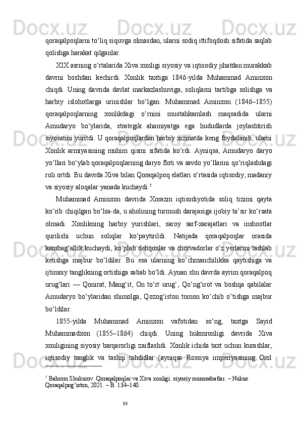 14qoraqalpoqlarni to‘liq siquvga olmasdan, ularni sodiq ittifoqdosh sifatida saqlab
qolishga harakat qilganlar.
XIX asrning o‘rtalarida Xiva xonligi siyosiy va iqtisodiy jihatdan murakkab
davrni   boshdan   kechirdi.   Xonlik   taxtiga   1846-yilda   Muhammad   Aminxon
chiqdi.   Uning   davrida   davlat   markazlashuviga,   soliqlarni   tartibga   solishga   va
harbiy   islohotlarga   urinishlar   bo‘lgan.   Muhammad   Aminxon   (1846–1855)
qoraqalpoqlarning   xonlikdagi   o‘rnini   mustahkamlash   maqsadida   ularni
Amudaryo   bo‘ylarida,   strategik   ahamiyatga   ega   hududlarda   joylashtirish
siyosatini yuritdi. U qoraqalpoqlardan harbiy xizmatda keng foydalanib, ularni
Xonlik   armiyasining   muhim   qismi   sifatida   ko‘rdi.   Ayniqsa,   Amudaryo   daryo
yo‘llari bo‘ylab qoraqalpoqlarning daryo floti va savdo yo‘llarini qo‘riqlashdagi
roli ortdi. Bu davrda Xiva bilan Qoraqalpoq elatlari o‘rtasida iqtisodiy, madaniy
va siyosiy aloqalar yanada kuchaydi. 5
Muhammad   Aminxon   davrida   Xorazm   iqtisodiyotida   soliq   tizimi   qayta
ko‘rib chiqilgan bo‘lsa-da, u aholining turmush darajasiga ijobiy ta’sir ko‘rsata
olmadi.   Xonlikning   harbiy   yurishlari,   saroy   sarf-xarajatlari   va   inshootlar
qurilishi   uchun   soliqlar   ko‘paytirildi.   Natijada   qoraqalpoqlar   orasida
kambag‘allik kuchaydi, ko‘plab dehqonlar va chorvadorlar o‘z yerlarini tashlab
ketishga   majbur   bo‘ldilar.   Bu   esa   ularning   ko‘chmanchilikka   qaytishiga   va
ijtimoiy tanglikning ortishiga sabab bo‘ldi. Aynan shu davrda ayrim qoraqalpoq
urug‘lari   —   Qonirat,   Mang‘it,   On   to‘rt   urug‘,   Qo‘ng‘irot   va   boshqa   qabilalar
Amudaryo   bo‘ylaridan   shimolga,   Qozog‘iston   tomon   ko‘chib   o‘tishga   majbur
bo‘ldilar.
1855-yilda   Muhammad   Aminxon   vafotidan   so‘ng,   taxtga   Sayid
Muhammadxon   (1855–1864)   chiqdi.   Uning   hukmronligi   davrida   Xiva
xonligining siyosiy barqarorligi zaiflashdi. Xonlik ichida taxt uchun kurashlar,
iqtisodiy   tanglik   va   tashqi   tahdidlar   (ayniqsa   Rossiya   imperiyasining   Orol
5
 Bahrom Shukurov. Qoraqalpoqlar va Xiva xonligi: siyosiy munosabatlar. – Nukus: 
Qoraqalpog‘iston, 2021. – B. 134–140. 