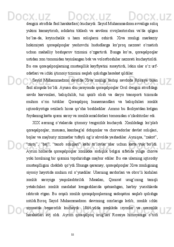 15dengizi atrofida faol harakatlari) kuchaydi. Sayid Muhammadxon avvaliga soliq
yukini   kamaytirish,   adolatni   tiklash   va   savdoni   rivojlantirishni   va’da   qilgan
bo‘lsa-da,   keyinchalik   u   ham   soliqlarni   oshirdi.   Xiva   xonligi   markaziy
hokimiyati   qoraqalpoqlar   yashovchi   hududlarga   ko‘proq   nazorat   o‘rnatish
uchun   mahalliy   boshqaruv   tizimini   o‘zgartirdi.   Bunga   ko‘ra,   qoraqalpoqlar
ustidan xon tomonidan tayinlangan bek va volostboshilar nazorati kuchaytirildi.
Bu esa qoraqalpoqlarning mustaqillik kayfiyatini susaytirdi, lekin ular o‘z urf-
odatlari va ichki ijtimoiy tizimini saqlab qolishga harakat qildilar.
Sayid   Muhammadxon   davrida   Xiva   xonligi   tashqi   savdoda   Rossiya   bilan
faol aloqada bo‘ldi. Aynan shu jarayonda qoraqalpoqlar Orol dengizi atrofidagi
savdo   karvonlari,   baliqchilik,   tuz   qazib   olish   va   daryo   transporti   tizimida
muhim   o‘rin   tutdilar.   Qoraqalpoq   hunarmandlari   va   baliqchilari   xonlik
iqtisodiyotiga   sezilarli   hissa   qo‘sha   boshladilar.   Ammo   bu   faoliyatdan   kelgan
foydaning katta qismi saroy va xonlik amaldorlari tomonidan o‘zlashtirilar edi.
XIX   asrning   o‘rtalarida   ijtimoiy   tengsizlik   kuchaydi.   Xonlikdagi   ko‘plab
qoraqalpoqlar,   xususan,   kambag‘al   dehqonlar   va   chorvadorlar   davlat   soliqlari,
bojlar va majburiy xizmatlar tufayli og‘ir ahvolda yashadilar. Ayniqsa, “zakot”,
“xiroj”,   “baj”,   “tanob   soliqlari”   kabi   to‘lovlar   ular   uchun   katta   yuk   bo‘ldi.
Ayrim   hollarda   qoraqalpoqlar   xonlikka   sodiqlik   belgisi   sifatida   yiliga   chorva
yoki hosilning bir qismini topshirishga majbur edilar. Bu esa ularning iqtisodiy
mustaqilligini cheklab qo‘ydi.Shunga qaramay, qoraqalpoqlar Xiva xonligining
siyosiy   hayotida  muhim   rol  o‘ynadilar.  Ularning  sardorlari  va   obro‘li   kishilari
xonlik   saroyiga   yaqinlashtirildi.   Masalan,   Qonirat   urug‘ining   taniqli
yetakchilari   xonlik   maslahat   kengashlarida   qatnashgan,   harbiy   yurishlarda
ishtirok   etgan.   Bu   orqali   xonlik   qoraqalpoqlarning   sadoqatini   saqlab   qolishga
intildi.Biroq   Sayid   Muhammadxon   davrining   oxirlariga   kelib,   xonlik   ichki
siyosatda   beqarorlik   kuchaydi.   1864-yilda   xonlikda   isyonlar   va   norozilik
harakatlari   avj   oldi.   Ayrim   qoraqalpoq   urug‘lari   Rossiya   himoyasiga   o‘tish