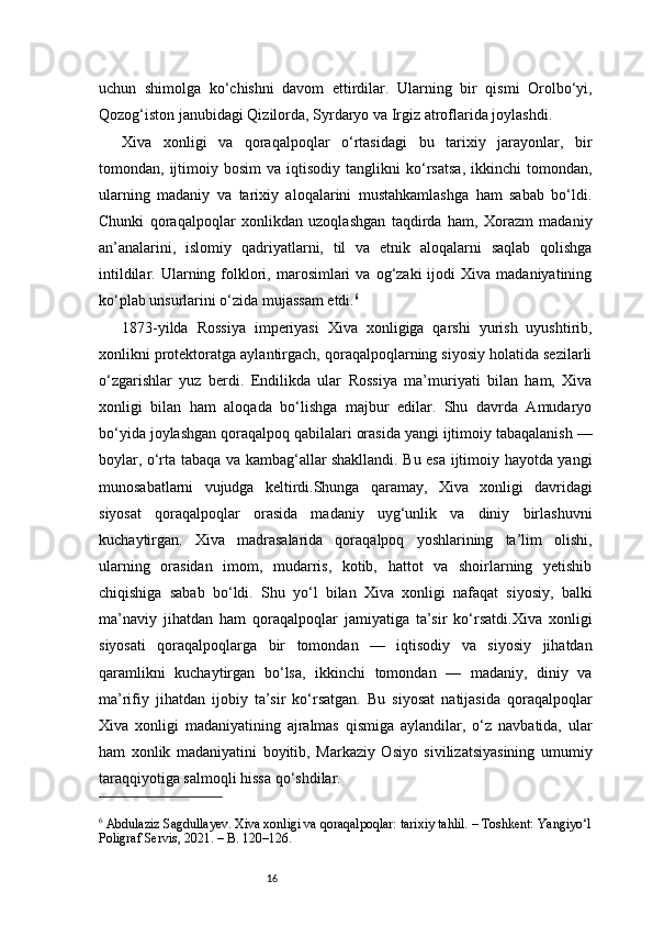 16uchun   shimolga   ko‘chishni   davom   ettirdilar.   Ularning   bir   qismi   Orolbo‘yi,
Qozog‘iston janubidagi Qizilorda, Syrdaryo va Irgiz atroflarida joylashdi.
Xiva   xonligi   va   qoraqalpoqlar   o‘rtasidagi   bu   tarixiy   jarayonlar,   bir
tomondan,  ijtimoiy  bosim   va   iqtisodiy  tanglikni   ko‘rsatsa,   ikkinchi   tomondan,
ularning   madaniy   va   tarixiy   aloqalarini   mustahkamlashga   ham   sabab   bo‘ldi.
Chunki   qoraqalpoqlar   xonlikdan   uzoqlashgan   taqdirda   ham,   Xorazm   madaniy
an’analarini,   islomiy   qadriyatlarni,   til   va   etnik   aloqalarni   saqlab   qolishga
intildilar.  Ularning  folklori,  marosimlari  va  og‘zaki  ijodi   Xiva  madaniyatining
ko‘plab unsurlarini o‘zida mujassam etdi. 6
1873-yilda   Rossiya   imperiyasi   Xiva   xonligiga   qarshi   yurish   uyushtirib,
xonlikni protektoratga aylantirgach, qoraqalpoqlarning siyosiy holatida sezilarli
o‘zgarishlar   yuz   berdi.   Endilikda   ular   Rossiya   ma’muriyati   bilan   ham,   Xiva
xonligi   bilan   ham   aloqada   bo‘lishga   majbur   edilar.   Shu   davrda   Amudaryo
bo‘yida joylashgan qoraqalpoq qabilalari orasida yangi ijtimoiy tabaqalanish —
boylar, o‘rta tabaqa va kambag‘allar shakllandi. Bu esa ijtimoiy hayotda yangi
munosabatlarni   vujudga   keltirdi.Shunga   qaramay,   Xiva   xonligi   davridagi
siyosat   qoraqalpoqlar   orasida   madaniy   uyg‘unlik   va   diniy   birlashuvni
kuchaytirgan.   Xiva   madrasalarida   qoraqalpoq   yoshlarining   ta’lim   olishi,
ularning   orasidan   imom,   mudarris,   kotib,   hattot   va   shoirlarning   yetishib
chiqishiga   sabab   bo‘ldi.   Shu   yo‘l   bilan   Xiva   xonligi   nafaqat   siyosiy,   balki
ma’naviy   jihatdan   ham   qoraqalpoqlar   jamiyatiga   ta’sir   ko‘rsatdi.Xiva   xonligi
siyosati   qoraqalpoqlarga   bir   tomondan   —   iqtisodiy   va   siyosiy   jihatdan
qaramlikni   kuchaytirgan   bo‘lsa,   ikkinchi   tomondan   —   madaniy,   diniy   va
ma’rifiy   jihatdan   ijobiy   ta’sir   ko‘rsatgan.   Bu   siyosat   natijasida   qoraqalpoqlar
Xiva   xonligi   madaniyatining   ajralmas   qismiga   aylandilar,   o‘z   navbatida,   ular
ham   xonlik   madaniyatini   boyitib,   Markaziy   Osiyo   sivilizatsiyasining   umumiy
taraqqiyotiga salmoqli hissa qo‘shdilar.
6
 Abdulaziz Sagdullayev. Xiva xonligi va qoraqalpoqlar: tarixiy tahlil. – Toshkent: Yangiyo‘l
Poligraf Servis, 2021. – B. 120–126.