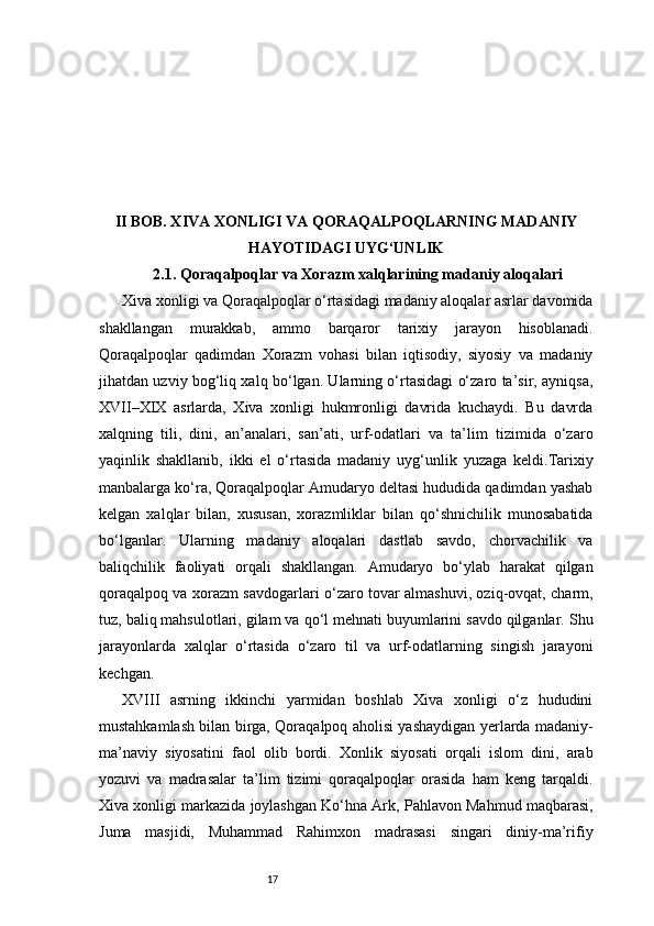 17II BOB. XIVA XONLIGI VA QORAQALPOQLARNING MADANIY
HAYOTIDAGI UYG‘UNLIK
2.1. Qoraqalpoqlar va Xorazm xalqlarining madaniy aloqalari
Xiva xonligi va Qoraqalpoqlar o‘rtasidagi madaniy aloqalar asrlar davomida
shakllangan   murakkab,   ammo   barqaror   tarixiy   jarayon   hisoblanadi.
Qoraqalpoqlar   qadimdan   Xorazm   vohasi   bilan   iqtisodiy,   siyosiy   va   madaniy
jihatdan uzviy bog‘liq xalq bo‘lgan. Ularning o‘rtasidagi o‘zaro ta’sir, ayniqsa,
XVII–XIX   asrlarda,   Xiva   xonligi   hukmronligi   davrida   kuchaydi.   Bu   davrda
xalqning   tili,   dini,   an’analari,   san’ati,   urf-odatlari   va   ta’lim   tizimida   o‘zaro
yaqinlik   shakllanib,   ikki   el   o‘rtasida   madaniy   uyg‘unlik   yuzaga   keldi.Tarixiy
manbalarga ko‘ra, Qoraqalpoqlar Amudaryo deltasi hududida qadimdan yashab
kelgan   xalqlar   bilan,   xususan,   xorazmliklar   bilan   qo‘shnichilik   munosabatida
bo‘lganlar.   Ularning   madaniy   aloqalari   dastlab   savdo,   chorvachilik   va
baliqchilik   faoliyati   orqali   shakllangan.   Amudaryo   bo‘ylab   harakat   qilgan
qoraqalpoq va xorazm savdogarlari o‘zaro tovar almashuvi, oziq-ovqat, charm,
tuz, baliq mahsulotlari, gilam va qo‘l mehnati buyumlarini savdo qilganlar. Shu
jarayonlarda   xalqlar   o‘rtasida   o‘zaro   til   va   urf-odatlarning   singish   jarayoni
kechgan.
XVIII   asrning   ikkinchi   yarmidan   boshlab   Xiva   xonligi   o‘z   hududini
mustahkamlash bilan birga, Qoraqalpoq aholisi yashaydigan yerlarda madaniy-
ma’naviy   siyosatini   faol   olib   bordi.   Xonlik   siyosati   orqali   islom   dini,   arab
yozuvi   va   madrasalar   ta’lim   tizimi   qoraqalpoqlar   orasida   ham   keng   tarqaldi.
Xiva xonligi markazida joylashgan Ko‘hna Ark, Pahlavon Mahmud maqbarasi,
Juma   masjidi,   Muhammad   Rahimxon   madrasasi   singari   diniy-ma’rifiy