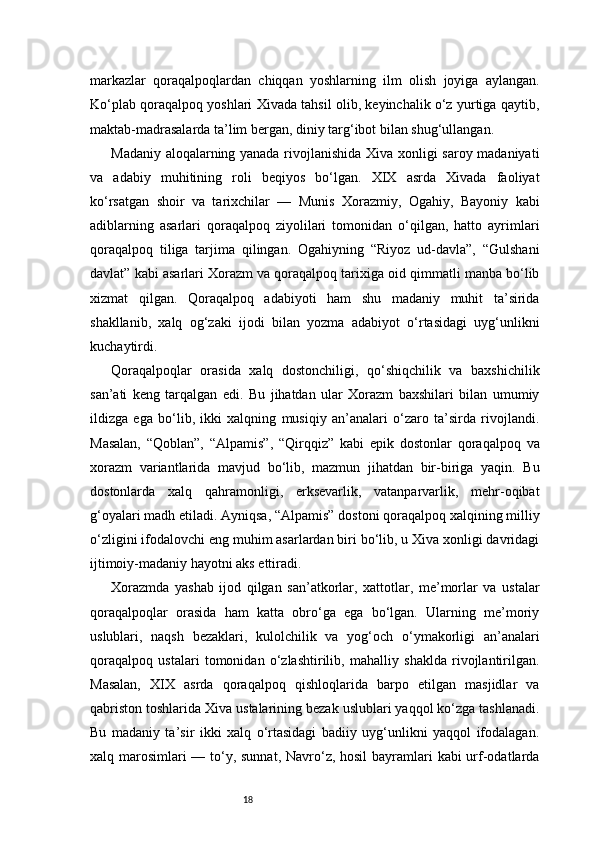 18markazlar   qoraqalpoqlardan   chiqqan   yoshlarning   ilm   olish   joyiga   aylangan.
Ko‘plab qoraqalpoq yoshlari Xivada tahsil olib, keyinchalik o‘z yurtiga qaytib,
maktab-madrasalarda ta’lim bergan, diniy targ‘ibot bilan shug‘ullangan.
Madaniy aloqalarning yanada rivojlanishida Xiva xonligi saroy madaniyati
va   adabiy   muhitining   roli   beqiyos   bo‘lgan.   XIX   asrda   Xivada   faoliyat
ko‘rsatgan   shoir   va   tarixchilar   —   Munis   Xorazmiy,   Ogahiy,   Bayoniy   kabi
adiblarning   asarlari   qoraqalpoq   ziyolilari   tomonidan   o‘qilgan,   hatto   ayrimlari
qoraqalpoq   tiliga   tarjima   qilingan.   Ogahiyning   “Riyoz   ud-davla”,   “Gulshani
davlat” kabi asarlari Xorazm va qoraqalpoq tarixiga oid qimmatli manba bo‘lib
xizmat   qilgan.   Qoraqalpoq   adabiyoti   ham   shu   madaniy   muhit   ta’sirida
shakllanib,   xalq   og‘zaki   ijodi   bilan   yozma   adabiyot   o‘rtasidagi   uyg‘unlikni
kuchaytirdi.
Qoraqalpoqlar   orasida   xalq   dostonchiligi,   qo‘shiqchilik   va   baxshichilik
san’ati   keng   tarqalgan   edi.   Bu   jihatdan   ular   Xorazm   baxshilari   bilan   umumiy
ildizga   ega   bo‘lib,   ikki   xalqning   musiqiy   an’analari   o‘zaro   ta’sirda   rivojlandi.
Masalan,   “Qoblan”,   “Alpamis”,   “Qirqqiz”   kabi   epik   dostonlar   qoraqalpoq   va
xorazm   variantlarida   mavjud   bo‘lib,   mazmun   jihatdan   bir-biriga   yaqin.   Bu
dostonlarda   xalq   qahramonligi,   erksevarlik,   vatanparvarlik,   mehr-oqibat
g‘oyalari madh etiladi. Ayniqsa, “Alpamis” dostoni qoraqalpoq xalqining milliy
o‘zligini ifodalovchi eng muhim asarlardan biri bo‘lib, u Xiva xonligi davridagi
ijtimoiy-madaniy hayotni aks ettiradi.
Xorazmda   yashab   ijod   qilgan   san’atkorlar,   xattotlar,   me’morlar   va   ustalar
qoraqalpoqlar   orasida   ham   katta   obro‘ga   ega   bo‘lgan.   Ularning   me’moriy
uslublari,   naqsh   bezaklari,   kulolchilik   va   yog‘och   o‘ymakorligi   an’analari
qoraqalpoq   ustalari   tomonidan   o‘zlashtirilib,   mahalliy   shaklda   rivojlantirilgan.
Masalan,   XIX   asrda   qoraqalpoq   qishloqlarida   barpo   etilgan   masjidlar   va
qabriston toshlarida Xiva ustalarining bezak uslublari yaqqol ko‘zga tashlanadi.
Bu   madaniy   ta’sir   ikki   xalq   o‘rtasidagi   badiiy   uyg‘unlikni   yaqqol   ifodalagan.
xalq marosimlari — to‘y, sunnat, Navro‘z, hosil  bayramlari  kabi urf-odatlarda