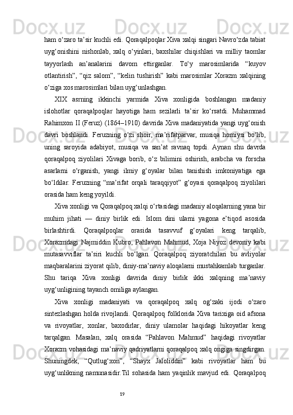 19ham o‘zaro ta’sir kuchli edi. Qoraqalpoqlar Xiva xalqi singari Navro‘zda tabiat
uyg‘onishini   nishonlab,   xalq   o‘yinlari,   baxshilar   chiqishlari   va   milliy   taomlar
tayyorlash   an’analarini   davom   ettirganlar.   To‘y   marosimlarida   “kuyov
otlantirish”,   “qiz   salom”,   “kelin   tushirish”   kabi   marosimlar   Xorazm   xalqining
o‘ziga xos marosimlari bilan uyg‘unlashgan.
XIX   asrning   ikkinchi   yarmida   Xiva   xonligida   boshlangan   madaniy
islohotlar   qoraqalpoqlar   hayotiga   ham   sezilarli   ta’sir   ko‘rsatdi.   Muhammad
Rahimxon II (Feruz) (1864–1910) davrida Xiva madaniyatida yangi uyg‘onish
davri   boshlandi.   Feruzning   o‘zi   shoir,   ma’rifatparvar,   musiqa   homiysi   bo‘lib,
uning   saroyida   adabiyot,   musiqa   va   san’at   ravnaq   topdi.   Aynan   shu   davrda
qoraqalpoq   ziyolilari   Xivaga   borib,   o‘z   bilimini   oshirish,   arabcha   va   forscha
asarlarni   o‘rganish,   yangi   ilmiy   g‘oyalar   bilan   tanishish   imkoniyatiga   ega
bo‘ldilar.   Feruzning   “ma’rifat   orqali   taraqqiyot”   g‘oyasi   qoraqalpoq   ziyolilari
orasida ham keng yoyildi.
Xiva xonligi va Qoraqalpoq xalqi o‘rtasidagi madaniy aloqalarning yana bir
muhim   jihati   —   diniy   birlik   edi.   Islom   dini   ularni   yagona   e’tiqod   asosida
birlashtirdi.   Qoraqalpoqlar   orasida   tasavvuf   g‘oyalari   keng   tarqalib,
Xorazmdagi   Najmiddin   Kubro,   Pahlavon   Mahmud,   Xoja   Niyoz   devoniy   kabi
mutasavviflar   ta’siri   kuchli   bo‘lgan.   Qoraqalpoq   ziyoratchilari   bu   avliyolar
maqbaralarini ziyorat qilib, diniy-ma’naviy aloqalarni mustahkamlab turganlar.
Shu   tariqa   Xiva   xonligi   davrida   diniy   birlik   ikki   xalqning   ma’naviy
uyg‘unligining tayanch omiliga aylangan.
Xiva   xonligi   madaniyati   va   qoraqalpoq   xalq   og‘zaki   ijodi   o‘zaro
sintezlashgan   holda rivojlandi. Qoraqalpoq  folklorida Xiva  tarixiga  oid afsona
va   rivoyatlar,   xonlar,   baxodirlar,   diniy   ulamolar   haqidagi   hikoyatlar   keng
tarqalgan.   Masalan,   xalq   orasida   “Pahlavon   Mahmud”   haqidagi   rivoyatlar
Xorazm vohasidagi ma’naviy qadriyatlarni qoraqalpoq xalq ongiga singdirgan.
Shuningdek,   “Qutlug‘xon”,   “Shayx   Jaloliddin”   kabi   rivoyatlar   ham   bu
uyg‘unlikning  namunasidir.Til   sohasida  ham   yaqinlik mavjud  edi. Qoraqalpoq