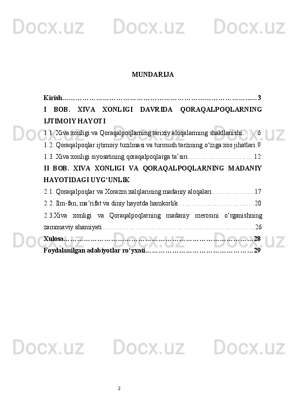 2 MUNDARIJA
Kirish ………………………………………………………………………...…3
I   BOB.   XIVA   XONLIGI   DAVRIDA   QORAQALPOQLARNING
IJTIMOIY HAYOTI
1.1. Xiva xonligi va Qoraqalpoqlarning tarixiy aloqalarining shakllanishi …….6
1.2. Qoraqalpoqlar ijtimoiy tuzilmasi va turmush tarzining o‘ziga xos jihatlari .9
1.3. Xiva xonligi siyosatining qoraqalpoqlarga ta’siri ……………………..….12
II   BOB.   XIVA   XONLIGI   VA   QORAQALPOQLARNING   MADANIY
HAYOTIDAGI UYG‘UNLIK
2.1. Qoraqalpoqlar va Xorazm xalqlarining madaniy aloqalari …………….…17
2.2. Ilm-fan, ma’rifat va diniy hayotda hamkorlik …………………………….20
2.3.Xiva   xonligi   va   Qoraqalpoqlarning   madaniy   merosini   o‘rganishning
zamonaviy ahamiyati ………………………………………………………..…26
Xulosa …………………………………………………………………………28
Foydalanilgan adabiyotlar ro‘yxati …………………………………………29