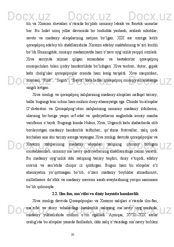 20tili   va   Xorazm   shevalari   o‘rtasida   ko‘plab   umumiy   leksik   va   fonetik   unsurlar
bor.   Bu   holat   uzoq   yillar   davomida   bir   hududda   yashash,   aralash   nikohlar,
savdo   va   madaniy   aloqalarning   natijasi   bo‘lgan.   XIX   asr   oxiriga   kelib
qoraqalpoq adabiy tili shakllanishida Xorazm adabiy maktabining ta’siri kuchli
bo‘ldi.Shuningdek, musiqiy madaniyatda ham o‘zaro uyg‘unlik yaqqol seziladi.
Xiva   saroyida   xizmat   qilgan   sozandalar   va   bastakorlar   qoraqalpoq
musiqachilari   bilan   ijodiy   hamkorlikda   bo‘lishgan.   Xiva   tanburi,   dutor,   gijjak
kabi   cholg‘ular   qoraqalpoqlar   orasida   ham   keng   tarqaldi.   Xiva   maqomlari,
xususan, “Rost”, “Segoh”, “Bayot” kabi ladlar qoraqalpoq musiqiy an’analariga
singib ketgan.
Xiva xonligi   va qoraqalpoq  xalqlarining  madaniy aloqalari   nafaqat  tarixiy,
balki bugungi kun uchun ham muhim ilmiy ahamiyatga ega. Chunki bu aloqalar
O‘zbekiston   va   Qoraqalpog‘iston   xalqlarining   umumiy   madaniy   ildizlarini,
ularning   bir-biriga   yaqin   urf-odat   va   qadriyatlarini   anglashda   asosiy   manba
vazifasini o‘taydi. Bugungi kunda Nukus, Xiva, Urganch kabi shaharlarda olib
borilayotgan   madaniy   hamkorlik   tadbirlari,   qo‘shma   festivallar,   xalq   ijodi
kechalari ana shu tarixiy asosga tayangan.Xiva xonligi davrida qoraqalpoqlar va
Xorazm   xalqlarining   madaniy   aloqalari   xalqning   ijtimoiy   birligini
mustahkamlab, umumiy ma’naviy qadriyatlarning shakllanishiga zamin yaratdi.
Bu   madaniy   uyg‘unlik   ikki   xalqning   tarixiy   taqdiri,   diniy   e’tiqodi,   adabiy
merosi   va   san’atida   chuqur   iz   qoldirgan.   Bugun   ham   bu   aloqalar   o‘z
ahamiyatini   yo‘qotmagan   bo‘lib,   o‘zaro   madaniy   boyliklar   almashinuvi,
millatlararo   do‘stlik   va   madaniy   merosni   asrab-avaylashning   yorqin   namunasi
bo‘lib qolmoqda.
2.2. Ilm-fan, ma’rifat va diniy hayotda hamkorlik
Xiva   xonligi   davrida   Qoraqalpoqlar   va   Xorazm   xalqlari   o‘rtasida   ilm-fan,
ma’rifat   va   diniy   sohalardagi   hamkorlik   xalqning   ma’naviy   uyg‘onishida,
madaniy   yuksalishida   muhim   o‘rin   egalladi.   Ayniqsa,   XVIII–XIX   asrlar
oralig‘ida bu aloqalar yanada faollashib, ikki xalq o‘rtasidagi ma’naviy birlikni 