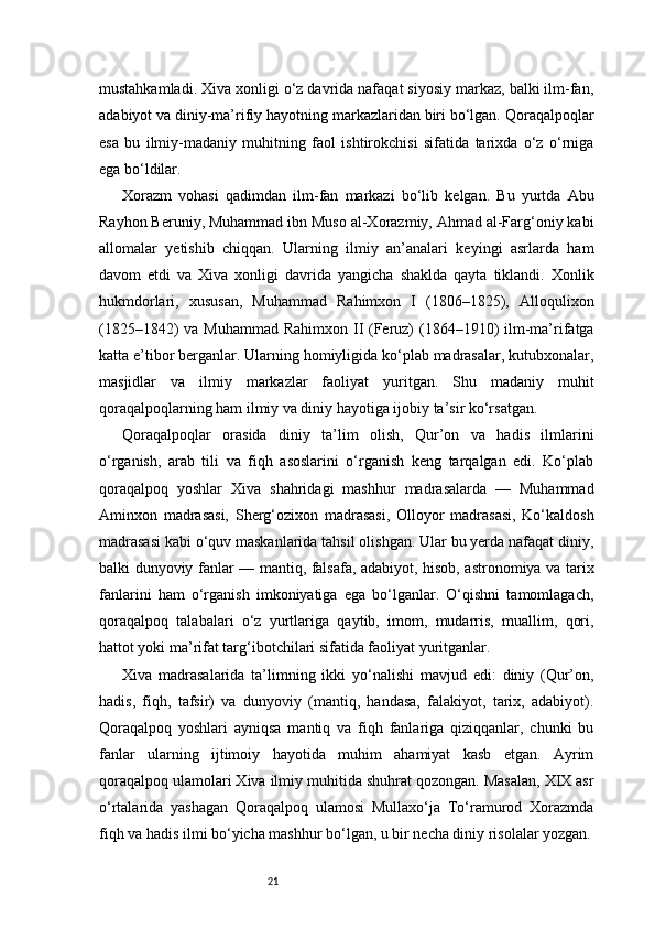 21mustahkamladi. Xiva xonligi o‘z davrida nafaqat siyosiy markaz, balki ilm-fan,
adabiyot va diniy-ma’rifiy hayotning markazlaridan biri bo‘lgan. Qoraqalpoqlar
esa   bu   ilmiy-madaniy   muhitning   faol   ishtirokchisi   sifatida   tarixda   o‘z   o‘rniga
ega bo‘ldilar.
Xorazm   vohasi   qadimdan   ilm-fan   markazi   bo‘lib   kelgan.   Bu   yurtda   Abu
Rayhon Beruniy, Muhammad ibn Muso al-Xorazmiy, Ahmad al-Farg‘oniy kabi
allomalar   yetishib   chiqqan.   Ularning   ilmiy   an’analari   keyingi   asrlarda   ham
davom   etdi   va   Xiva   xonligi   davrida   yangicha   shaklda   qayta   tiklandi.   Xonlik
hukmdorlari,   xususan,   Muhammad   Rahimxon   I   (1806–1825),   Alloqulixon
(1825–1842) va Muhammad Rahimxon II (Feruz) (1864–1910)  ilm-ma’rifatga
katta e’tibor berganlar. Ularning homiyligida ko‘plab madrasalar, kutubxonalar,
masjidlar   va   ilmiy   markazlar   faoliyat   yuritgan.   Shu   madaniy   muhit
qoraqalpoqlarning ham ilmiy va diniy hayotiga ijobiy ta’sir ko‘rsatgan.
Qoraqalpoqlar   orasida   diniy   ta’lim   olish,   Qur’on   va   hadis   ilmlarini
o‘rganish,   arab   tili   va   fiqh   asoslarini   o‘rganish   keng   tarqalgan   edi.   Ko‘plab
qoraqalpoq   yoshlar   Xiva   shahridagi   mashhur   madrasalarda   —   Muhammad
Aminxon   madrasasi,   Sherg‘ozixon   madrasasi,   Olloyor   madrasasi,   Ko‘kaldosh
madrasasi kabi o‘quv maskanlarida tahsil olishgan. Ular bu yerda nafaqat diniy,
balki dunyoviy fanlar — mantiq, falsafa, adabiyot, hisob, astronomiya va tarix
fanlarini   ham   o‘rganish   imkoniyatiga   ega   bo‘lganlar.   O‘qishni   tamomlagach,
qoraqalpoq   talabalari   o‘z   yurtlariga   qaytib,   imom,   mudarris,   muallim,   qori,
hattot yoki ma’rifat targ‘ibotchilari sifatida faoliyat yuritganlar.
Xiva   madrasalarida   ta’limning   ikki   yo‘nalishi   mavjud   edi:   diniy   (Qur’on,
hadis,   fiqh,   tafsir)   va   dunyoviy   (mantiq,   handasa,   falakiyot,   tarix,   adabiyot).
Qoraqalpoq   yoshlari   ayniqsa   mantiq   va   fiqh   fanlariga   qiziqqanlar,   chunki   bu
fanlar   ularning   ijtimoiy   hayotida   muhim   ahamiyat   kasb   etgan.   Ayrim
qoraqalpoq ulamolari Xiva ilmiy muhitida shuhrat qozongan. Masalan, XIX asr
o‘rtalarida   yashagan   Qoraqalpoq   ulamosi   Mullaxo‘ja   To‘ramurod   Xorazmda
fiqh va hadis ilmi bo‘yicha mashhur bo‘lgan, u bir necha diniy risolalar yozgan.