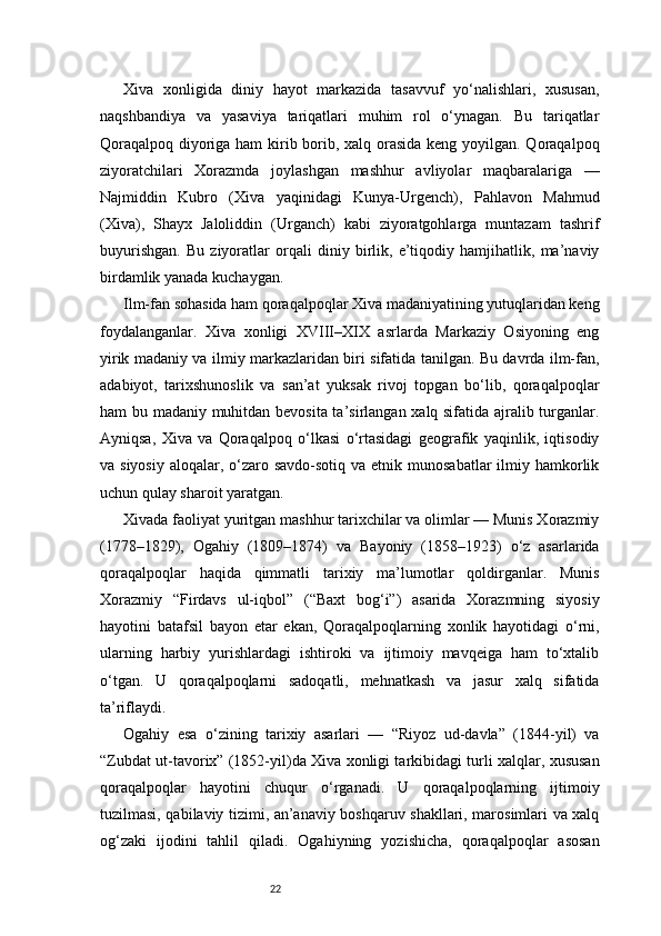 22Xiva   xonligida   diniy   hayot   markazida   tasavvuf   yo‘nalishlari,   xususan,
naqshbandiya   va   yasaviya   tariqatlari   muhim   rol   o‘ynagan.   Bu   tariqatlar
Qoraqalpoq diyoriga ham  kirib borib, xalq orasida keng yoyilgan. Qoraqalpoq
ziyoratchilari   Xorazmda   joylashgan   mashhur   avliyolar   maqbaralariga   —
Najmiddin   Kubro   (Xiva   yaqinidagi   Kunya-Urgench),   Pahlavon   Mahmud
(Xiva),   Shayx   Jaloliddin   (Urganch)   kabi   ziyoratgohlarga   muntazam   tashrif
buyurishgan.   Bu   ziyoratlar   orqali   diniy   birlik,   e’tiqodiy   hamjihatlik,   ma’naviy
birdamlik yanada kuchaygan.
Ilm-fan sohasida ham qoraqalpoqlar Xiva madaniyatining yutuqlaridan keng
foydalanganlar.   Xiva   xonligi   XVIII–XIX   asrlarda   Markaziy   Osiyoning   eng
yirik madaniy va ilmiy markazlaridan biri sifatida tanilgan. Bu davrda ilm-fan,
adabiyot,   tarixshunoslik   va   san’at   yuksak   rivoj   topgan   bo‘lib,   qoraqalpoqlar
ham bu madaniy muhitdan bevosita ta’sirlangan xalq sifatida ajralib turganlar.
Ayniqsa,   Xiva   va   Qoraqalpoq   o‘lkasi   o‘rtasidagi   geografik   yaqinlik,   iqtisodiy
va siyosiy  aloqalar, o‘zaro savdo-sotiq  va etnik munosabatlar  ilmiy hamkorlik
uchun qulay sharoit yaratgan.
Xivada faoliyat yuritgan mashhur tarixchilar va olimlar — Munis Xorazmiy
(1778–1829),   Ogahiy   (1809–1874)   va   Bayoniy   (1858–1923)   o‘z   asarlarida
qoraqalpoqlar   haqida   qimmatli   tarixiy   ma’lumotlar   qoldirganlar.   Munis
Xorazmiy   “Firdavs   ul-iqbol”   (“Baxt   bog‘i”)   asarida   Xorazmning   siyosiy
hayotini   batafsil   bayon   etar   ekan,   Qoraqalpoqlarning   xonlik   hayotidagi   o‘rni,
ularning   harbiy   yurishlardagi   ishtiroki   va   ijtimoiy   mavqeiga   ham   to‘xtalib
o‘tgan.   U   qoraqalpoqlarni   sadoqatli,   mehnatkash   va   jasur   xalq   sifatida
ta’riflaydi.
Ogahiy   esa   o‘zining   tarixiy   asarlari   —   “Riyoz   ud-davla”   (1844-yil)   va
“Zubdat ut-tavorix” (1852-yil)da Xiva xonligi tarkibidagi turli xalqlar, xususan
qoraqalpoqlar   hayotini   chuqur   o‘rganadi.   U   qoraqalpoqlarning   ijtimoiy
tuzilmasi, qabilaviy tizimi, an’anaviy boshqaruv shakllari, marosimlari va xalq
og‘zaki   ijodini   tahlil   qiladi.   Ogahiyning   yozishicha,   qoraqalpoqlar   asosan