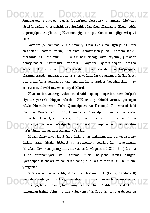 23Amudaryoning   quyi   oqimlarida,   Qo‘ng‘irot,   Qorao‘zak,   Shumanay,   Mo‘ynoq
atrofida yashab, chorvachilik va baliqchilik bilan shug‘ullanganlar. Shuningdek,
u qoraqalpoq urug‘larining Xiva xonligiga sadoqat bilan xizmat qilganini qayd
etadi.
Bayoniy   (Muhammad   Yusuf   Bayoniy,   1858–1923)   esa   Ogahiyning   ilmiy
an’analarini   davom   ettirib,   “Shajarayi   Xorazmshohiy”   va   “Xorazm   tarixi”
asarlarida   XIX   asr   oxiri   —   XX   asr   boshlaridagi   Xiva   hayotini,   jumladan
qoraqalpoqlar   ishtirokini   yoritadi.   Bayoniy   qoraqalpoqlar   orasida
savodxonlikning   oshgani,   madrasalarda   o‘qigan   talabalar   soni   ko‘paygani,
ularning orasidan mudarris, qozilar, shoir va hattotlar chiqqanini ta’kidlaydi. Bu
yozma manbalar qoraqalpoq xalqining ilm-fan sohasidagi faol ishtirokini ilmiy
asosda tasdiqlovchi muhim tarixiy dalillardir.
Xiva   madaniyatining   yuksalish   davrida   qoraqalpoqlardan   ham   ko‘plab
ziyolilar   yetishib   chiqqan.   Masalan,   XIX   asrning   ikkinchi   yarmida   yashagan
Mulla   Nurmuhammad   To‘ra   Qoraqalpoqiy   va   Eshonqul   To‘ramurod   kabi
ulamolar   Xivada   ta’lim   olib,   keyinchalik   Qoraqalpoq   diyorida   madrasalar
ochganlar.   Ular   Qur’on   tafsiri,   fiqh,   mantiq,   aruz   ilmi,   hisob-kitob   va
geografiya   fanlarini   o‘qitganlar.   Bu   holat   qoraqalpoqlar   orasida   ilm-
ma’rifatning chuqur ildiz otganini ko‘rsatadi.
Xivada ilmiy hayot faqat diniy fanlar bilan cheklanmagan. Bu yerda tabiiy
fanlar,   tarix,   falsafa,   tibbiyot   va   astronomiya   sohalari   ham   rivojlangan.
Masalan, Xiva xonligining ilmiy maktablarida Aliqulixon (1825–1842) davrida
“Hind   astronomiyasi”   va   “Tabiiyot   ilmlari”   bo‘yicha   darslar   o‘tilgan.
Qoraqalpoq   talabalari   bu   fanlardan   saboq   olib,   o‘z   yurtlarida   shu   bilimlarni
yoyganlar.
XIX   asr   oxirlariga   kelib,   Muhammad   Rahimxon   II   (Feruz,   1864–1910)
davrida Xivada yangi usuldagi maktablar ochilib, zamonaviy fanlar — algebra,
geografiya,   tarix,   tibbiyot,   hatto   kimyo   asoslari   ham   o‘qitila   boshlandi.   Feruz
tomonidan   tashkil   etilgan   “Feruz   kutubxonasi”da   2000   dan   ortiq   arab,   fors   va