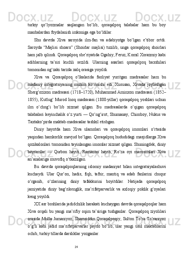 24turkiy   qo‘lyozmalar   saqlangan   bo‘lib,   qoraqalpoq   talabalar   ham   bu   boy
manbalardan foydalanish imkoniga ega bo‘ldilar.
Shu   davrda   Xiva   saroyida   ilm-fan   va   adabiyotga   bo‘lgan   e’tibor   ortdi.
Saroyda   “Majlisi   shoaro”   (Shoirlar   majlisi)   tuzilib,   unga   qoraqalpoq   shoirlari
ham jalb qilindi. Qoraqalpoq she’riyatida Ogahiy, Feruz, Komil Xorazmiy kabi
adiblarning   ta’siri   kuchli   sezildi.   Ularning   asarlari   qoraqalpoq   baxshilari
tomonidan og‘zaki tarzda xalq orasiga yoyildi.
Xiva   va   Qoraqalpoq   o‘lkalarida   faoliyat   yuritgan   madrasalar   ham   bu
madaniy   integratsiyaning   muhim   ko‘rinishi   edi.   Xususan,   Xivada   joylashgan
Sherg‘ozixon madrasasi (1718–1720), Muhammad Aminxon madrasasi (1852–
1855), Kutlug‘ Murod Inoq madrasasi (1800-yillar) qoraqalpoq yoshlari uchun
ilm   o‘chog‘i   bo‘lib   xizmat   qilgan.   Bu   madrasalarda   o‘qigan   qoraqalpoq
talabalari keyinchalik o‘z yurti — Qo‘ng‘irot, Shumanay, Chimboy, Nukus va
Taxtako‘pirda maktab-madrasalar tashkil etishgan.
Diniy   hayotda   ham   Xiva   ulamolari   va   qoraqalpoq   imomlari   o‘rtasida
yaqindan hamkorlik mavjud bo‘lgan. Qoraqalpoq hududidagi masjidlarga Xiva
qozikalonlari tomonidan tayinlangan imomlar xizmat qilgan. Shuningdek, diniy
bayramlar   —   Qurbon   hayiti,   Ramazon   hayiti,   Ro‘za   oyi   marosimlari   Xiva
an’analariga muvofiq o‘tkazilgan.
Bu   davrda   qoraqalpoqlarning   islomiy   madaniyat   bilan   integratsiyalashuvi
kuchaydi.   Ular   Qur’on,   hadis,   fiqh,   tafsir,   mantiq   va   adab   fanlarini   chuqur
o‘rganib,   o‘zlarining   diniy   tafakkurini   boyitdilar.   Natijada   qoraqalpoq
jamiyatida   diniy   bag‘rikenglik,   ma’rifatparvarlik   va   axloqiy   poklik   g‘oyalari
keng yoyildi.
XX asr boshlarida jadidchilik harakati kuchaygan davrda qoraqalpoqlar ham
Xiva   orqali   bu   yangi   ma’rifiy   oqim   ta’siriga   tushganlar.   Qoraqalpoq   ziyolilari
orasida   Mulla   Jumaniyoz,   Shamsiddin   Qoraqalpoqiy,   Sulton  To‘ra  To‘raniyoz
o‘g‘li   kabi   jadid   ma’rifatparvarlar   paydo   bo‘lib,   ular   yangi   usul   maktablarini
ochib, turkiy tillarda darsliklar yozganlar.