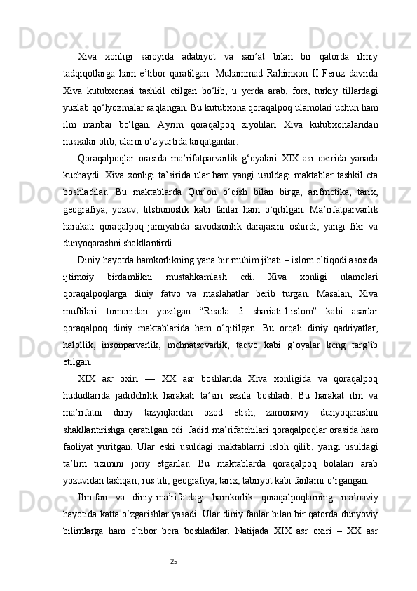 25Xiva   xonligi   saroyida   adabiyot   va   san’at   bilan   bir   qatorda   ilmiy
tadqiqotlarga   ham   e’tibor   qaratilgan.   Muhammad   Rahimxon   II   Feruz   davrida
Xiva   kutubxonasi   tashkil   etilgan   bo‘lib,   u   yerda   arab,   fors,   turkiy   tillardagi
yuzlab qo‘lyozmalar saqlangan. Bu kutubxona qoraqalpoq ulamolari uchun ham
ilm   manbai   bo‘lgan.   Ayrim   qoraqalpoq   ziyolilari   Xiva   kutubxonalaridan
nusxalar olib, ularni o‘z yurtida tarqatganlar.
Qoraqalpoqlar   orasida   ma’rifatparvarlik   g‘oyalari   XIX   asr   oxirida   yanada
kuchaydi. Xiva xonligi ta’sirida ular  ham  yangi  usuldagi  maktablar tashkil  eta
boshladilar.   Bu   maktablarda   Qur’on   o‘qish   bilan   birga,   arifmetika,   tarix,
geografiya,   yozuv,   tilshunoslik   kabi   fanlar   ham   o‘qitilgan.   Ma’rifatparvarlik
harakati   qoraqalpoq   jamiyatida   savodxonlik   darajasini   oshirdi,   yangi   fikr   va
dunyoqarashni shakllantirdi.
Diniy hayotda hamkorlikning yana bir muhim jihati – islom e’tiqodi asosida
ijtimoiy   birdamlikni   mustahkamlash   edi.   Xiva   xonligi   ulamolari
qoraqalpoqlarga   diniy   fatvo   va   maslahatlar   berib   turgan.   Masalan,   Xiva
muftilari   tomonidan   yozilgan   “Risola   fi   shariati-l-islom”   kabi   asarlar
qoraqalpoq   diniy   maktablarida   ham   o‘qitilgan.   Bu   orqali   diniy   qadriyatlar,
halollik,   insonparvarlik,   mehnatsevarlik,   taqvo   kabi   g‘oyalar   keng   targ‘ib
etilgan.
XIX   asr   oxiri   —   XX   asr   boshlarida   Xiva   xonligida   va   qoraqalpoq
hududlarida   jadidchilik   harakati   ta’siri   sezila   boshladi.   Bu   harakat   ilm   va
ma’rifatni   diniy   tazyiqlardan   ozod   etish,   zamonaviy   dunyoqarashni
shakllantirishga qaratilgan edi. Jadid ma’rifatchilari qoraqalpoqlar orasida ham
faoliyat   yuritgan.   Ular   eski   usuldagi   maktablarni   isloh   qilib,   yangi   usuldagi
ta’lim   tizimini   joriy   etganlar.   Bu   maktablarda   qoraqalpoq   bolalari   arab
yozuvidan tashqari, rus tili, geografiya, tarix, tabiiyot kabi fanlarni o‘rgangan.
Ilm-fan   va   diniy-ma’rifatdagi   hamkorlik   qoraqalpoqlarning   ma’naviy
hayotida katta o‘zgarishlar yasadi. Ular diniy fanlar bilan bir qatorda dunyoviy
bilimlarga   ham   e’tibor   bera   boshladilar.   Natijada   XIX   asr   oxiri   –   XX   asr