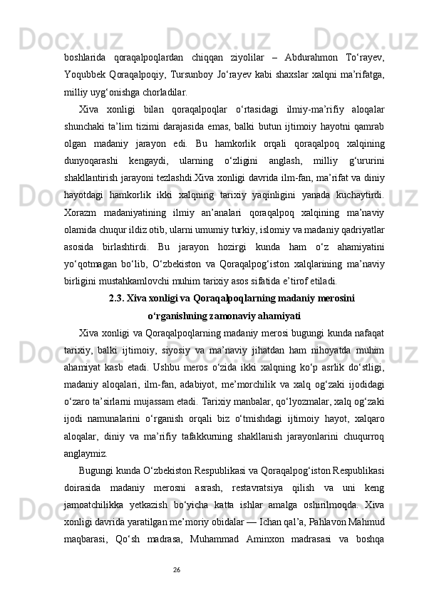 26boshlarida   qoraqalpoqlardan   chiqqan   ziyolilar   –   Abdurahmon   To‘rayev,
Yoqubbek   Qoraqalpoqiy,   Tursunboy   Jo‘rayev  kabi   shaxslar   xalqni   ma’rifatga,
milliy uyg‘onishga chorladilar.
Xiva   xonligi   bilan   qoraqalpoqlar   o‘rtasidagi   ilmiy-ma’rifiy   aloqalar
shunchaki   ta’lim   tizimi   darajasida   emas,   balki   butun   ijtimoiy   hayotni   qamrab
olgan   madaniy   jarayon   edi.   Bu   hamkorlik   orqali   qoraqalpoq   xalqining
dunyoqarashi   kengaydi,   ularning   o‘zligini   anglash,   milliy   g‘ururini
shakllantirish jarayoni tezlashdi.Xiva xonligi davrida ilm-fan, ma’rifat va diniy
hayotdagi   hamkorlik   ikki   xalqning   tarixiy   yaqinligini   yanada   kuchaytirdi.
Xorazm   madaniyatining   ilmiy   an’analari   qoraqalpoq   xalqining   ma’naviy
olamida chuqur ildiz otib, ularni umumiy turkiy, islomiy va madaniy qadriyatlar
asosida   birlashtirdi.   Bu   jarayon   hozirgi   kunda   ham   o‘z   ahamiyatini
yo‘qotmagan   bo‘lib,   O‘zbekiston   va   Qoraqalpog‘iston   xalqlarining   ma’naviy
birligini mustahkamlovchi muhim tarixiy asos sifatida e’tirof etiladi.
2.3. Xiva xonligi va Qoraqalpoqlarning madaniy merosini
o‘rganishning zamonaviy ahamiyati
Xiva xonligi va Qoraqalpoqlarning madaniy merosi bugungi kunda nafaqat
tarixiy,   balki   ijtimoiy,   siyosiy   va   ma’naviy   jihatdan   ham   nihoyatda   muhim
ahamiyat   kasb   etadi.   Ushbu   meros   o‘zida   ikki   xalqning   ko‘p   asrlik   do‘stligi,
madaniy   aloqalari,   ilm-fan,   adabiyot,   me’morchilik   va   xalq   og‘zaki   ijodidagi
o‘zaro ta’sirlarni mujassam etadi. Tarixiy manbalar, qo‘lyozmalar, xalq og‘zaki
ijodi   namunalarini   o‘rganish   orqali   biz   o‘tmishdagi   ijtimoiy   hayot,   xalqaro
aloqalar,   diniy   va   ma’rifiy   tafakkurning   shakllanish   jarayonlarini   chuqurroq
anglaymiz.
Bugungi kunda O‘zbekiston Respublikasi va Qoraqalpog‘iston Respublikasi
doirasida   madaniy   merosni   asrash,   restavratsiya   qilish   va   uni   keng
jamoatchilikka   yetkazish   bo‘yicha   katta   ishlar   amalga   oshirilmoqda.   Xiva
xonligi davrida yaratilgan me’moriy obidalar — Ichan qal’a, Pahlavon Mahmud
maqbarasi,   Qo‘sh   madrasa,   Muhammad   Aminxon   madrasasi   va   boshqa