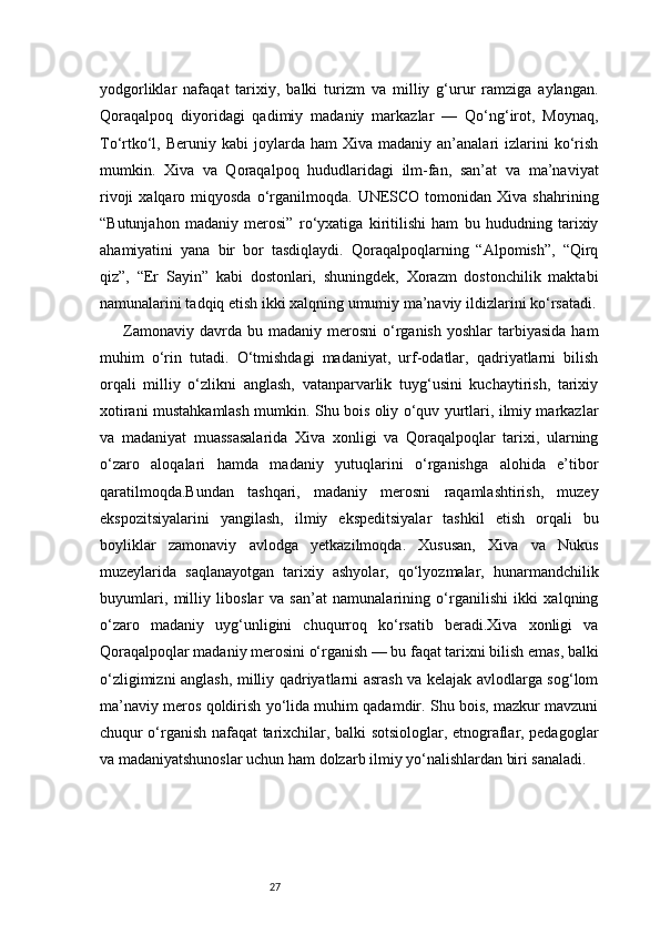 27yodgorliklar   nafaqat   tarixiy,   balki   turizm   va   milliy   g‘urur   ramziga   aylangan.
Qoraqalpoq   diyoridagi   qadimiy   madaniy   markazlar   —   Qo‘ng‘irot,   Moynaq,
To‘rtko‘l,  Beruniy  kabi  joylarda  ham   Xiva  madaniy  an’analari   izlarini  ko‘rish
mumkin.   Xiva   va   Qoraqalpoq   hududlaridagi   ilm-fan,   san’at   va   ma’naviyat
rivoji  xalqaro  miqyosda  o‘rganilmoqda.  UNESCO   tomonidan   Xiva  shahrining
“Butunjahon   madaniy   merosi”   ro‘yxatiga   kiritilishi   ham   bu   hududning   tarixiy
ahamiyatini   yana   bir   bor   tasdiqlaydi.   Qoraqalpoqlarning   “Alpomish”,   “Qirq
qiz”,   “Er   Sayin”   kabi   dostonlari,   shuningdek,   Xorazm   dostonchilik   maktabi
namunalarini tadqiq etish ikki xalqning umumiy ma’naviy ildizlarini ko‘rsatadi.
Zamonaviy  davrda  bu  madaniy   merosni   o‘rganish  yoshlar   tarbiyasida   ham
muhim   o‘rin   tutadi.   O‘tmishdagi   madaniyat,   urf-odatlar,   qadriyatlarni   bilish
orqali   milliy   o‘zlikni   anglash,   vatanparvarlik   tuyg‘usini   kuchaytirish,   tarixiy
xotirani mustahkamlash mumkin. Shu bois oliy o‘quv yurtlari, ilmiy markazlar
va   madaniyat   muassasalarida   Xiva   xonligi   va   Qoraqalpoqlar   tarixi,   ularning
o‘zaro   aloqalari   hamda   madaniy   yutuqlarini   o‘rganishga   alohida   e’tibor
qaratilmoqda.Bundan   tashqari,   madaniy   merosni   raqamlashtirish,   muzey
ekspozitsiyalarini   yangilash,   ilmiy   ekspeditsiyalar   tashkil   etish   orqali   bu
boyliklar   zamonaviy   avlodga   yetkazilmoqda.   Xususan,   Xiva   va   Nukus
muzeylarida   saqlanayotgan   tarixiy   ashyolar,   qo‘lyozmalar,   hunarmandchilik
buyumlari,   milliy   liboslar   va   san’at   namunalarining   o‘rganilishi   ikki   xalqning
o‘zaro   madaniy   uyg‘unligini   chuqurroq   ko‘rsatib   beradi.Xiva   xonligi   va
Qoraqalpoqlar madaniy merosini o‘rganish — bu faqat tarixni bilish emas, balki
o‘zligimizni anglash, milliy qadriyatlarni asrash va kelajak avlodlarga sog‘lom
ma’naviy meros qoldirish yo‘lida muhim qadamdir. Shu bois, mazkur mavzuni
chuqur o‘rganish nafaqat tarixchilar, balki sotsiologlar, etnograflar, pedagoglar
va madaniyatshunoslar uchun ham dolzarb ilmiy yo‘nalishlardan biri sanaladi.