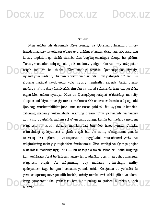 28 Xulosa
Men   ushbu   ish   davomida   Xiva   xonligi   va   Qoraqalpoqlarning   ijtimoiy
hamda madaniy hayotidagi o‘zaro uyg‘unlikni o‘rganar ekanman, ikki xalqning
tarixiy   taqdirlari   qanchalik   chambarchas   bog‘liq   ekanligini   chuqur   his   qildim.
Tarixiy manbalar, xalq og‘zaki ijodi, madaniy yodgorliklar va ilmiy tadqiqotlar
orqali   ma’lum   bo‘lishicha,   Xiva   xonligi   davrida   Qoraqalpoqlar   siyosiy,
iqtisodiy va madaniy jihatdan Xorazm xalqlari bilan uzviy aloqada bo‘lgan. Bu
aloqalar   nafaqat   savdo-sotiq   yoki   siyosiy   manfaatlar   asosida,   balki   o‘zaro
madaniy ta’sir, diniy hamkorlik, ilm-fan va san’at sohalarida ham chuqur ildiz
otgan.Men   uchun   ayniqsa,   Xiva   va   Qoraqalpoq   xalqlari   o‘rtasidagi   ma’rifiy
aloqalar, adabiyot, musiqiy meros, me’morchilik an’analari hamda xalq og‘zaki
ijodidagi   mushtarakliklar   juda   katta   taassurot   qoldirdi.   Bu   uyg‘unlik   har   ikki
xalqning   madaniy   yuksalishida,   ularning   o‘zaro   totuv   yashashida   va   tarixiy
xotirasini  boyitishda muhim rol o‘ynagan.Bugungi  kunda bu madaniy merosni
o‘rganish   va   asrash   dolzarb   masalalardan   biri   deb   hisoblayman.   Chunki,
o‘tmishdagi   qadriyatlarni   anglash   orqali   biz   o‘z   milliy   o‘zligimizni   yanada
teranroq   his   qilamiz,   vatanparvarlik   tuyg‘usini   mustahkamlaymiz   va
xalqimizning   tarixiy   yutuqlaridan   faxrlanamiz.   Xiva   xonligi   va   Qoraqalpoqlar
o‘rtasidagi   madaniy   uyg‘unlik   —   bu   nafaqat   o‘tmish   saboqlari,   balki   bugungi
kun yoshlariga ibrat bo‘ladigan tarixiy tajribadir.Shu bois, men ushbu mavzuni
o‘rganish   orqali   o‘z   xalqimning   boy   madaniy   o‘tmishiga,   milliy
qadriyatlarimizga   bo‘lgan   hurmatim   yanada   ortdi.   Kelajakda   bu   yo‘nalishda
yana   chuqurroq   tadqiqot   olib   borish,   tarixiy   manbalarni   tahlil   qilish   va   ularni
keng   jamoatchilikka   yetkazish   har   birimizning   muqaddas   burchimiz,   deb
bilaman.