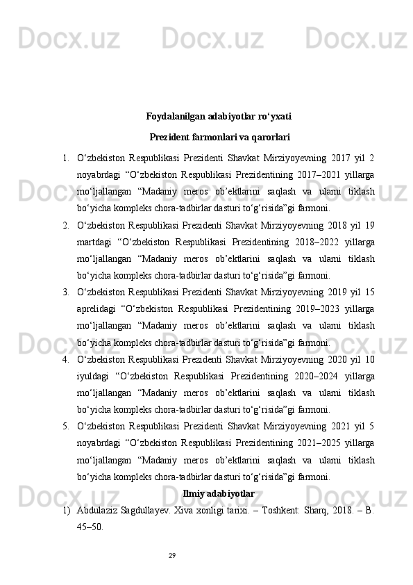 29Foydalanilgan adabiyotlar ro‘yxati
 Prezident farmonlari va qarorlari
1. O‘zbekiston   Respublikasi   Prezidenti   Shavkat   Mirziyoyevning   2017   yil   2
noyabrdagi   “O‘zbekiston   Respublikasi   Prezidentining   2017–2021   yillarga
mo‘ljallangan   “Madaniy   meros   ob’ektlarini   saqlash   va   ularni   tiklash
bo‘yicha kompleks chora-tadbirlar dasturi to‘g‘risida”gi farmoni . 
2. O‘zbekiston   Respublikasi   Prezidenti   Shavkat   Mirziyoyevning   2018   yil   19
martdagi   “O‘zbekiston   Respublikasi   Prezidentining   2018–2022   yillarga
mo‘ljallangan   “Madaniy   meros   ob’ektlarini   saqlash   va   ularni   tiklash
bo‘yicha kompleks chora-tadbirlar dasturi to‘g‘risida”gi farmoni . 
3. O‘zbekiston   Respublikasi   Prezidenti   Shavkat   Mirziyoyevning   2019   yil   15
aprelidagi   “O‘zbekiston   Respublikasi   Prezidentining   2019–2023   yillarga
mo‘ljallangan   “Madaniy   meros   ob’ektlarini   saqlash   va   ularni   tiklash
bo‘yicha kompleks chora-tadbirlar dasturi to‘g‘risida”gi farmoni . 
4. O‘zbekiston   Respublikasi   Prezidenti   Shavkat   Mirziyoyevning   2020   yil   10
iyuldagi   “O‘zbekiston   Respublikasi   Prezidentining   2020–2024   yillarga
mo‘ljallangan   “Madaniy   meros   ob’ektlarini   saqlash   va   ularni   tiklash
bo‘yicha kompleks chora-tadbirlar dasturi to‘g‘risida”gi farmoni . 
5. O‘zbekiston   Respublikasi   Prezidenti   Shavkat   Mirziyoyevning   2021   yil   5
noyabrdagi   “O‘zbekiston   Respublikasi   Prezidentining   2021–2025   yillarga
mo‘ljallangan   “Madaniy   meros   ob’ektlarini   saqlash   va   ularni   tiklash
bo‘yicha kompleks chora-tadbirlar dasturi to‘g‘risida”gi farmoni . 
Ilmiy adabiyotlar
1) Abdulaziz Sagdullayev. Xiva xonligi  tarixi. – Toshkent:  Sharq, 2018. – B.
45–50.