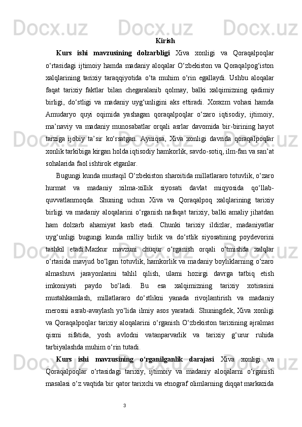 3 Kirish
Kurs   ishi   mavzusining   dolzarbligi   Xiva   xonligi   va   Qoraqalpoqlar
o‘rtasidagi   ijtimoiy  hamda   madaniy  aloqalar   O‘zbekiston   va  Qoraqalpog‘iston
xalqlarining   tarixiy   taraqqiyotida   o‘ta   muhim   o‘rin   egallaydi.   Ushbu   aloqalar
faqat   tarixiy   faktlar   bilan   chegaralanib   qolmay,   balki   xalqimizning   qadimiy
birligi,   do‘stligi   va   madaniy   uyg‘unligini   aks   ettiradi.   Xorazm   vohasi   hamda
Amudaryo   quyi   oqimida   yashagan   qoraqalpoqlar   o‘zaro   iqtisodiy,   ijtimoiy,
ma’naviy   va   madaniy   munosabatlar   orqali   asrlar   davomida   bir-birining   hayot
tarziga   ijobiy   ta’sir   ko‘rsatgan.   Ayniqsa,   Xiva   xonligi   davrida   qoraqalpoqlar
xonlik tarkibiga kirgan holda iqtisodiy hamkorlik, savdo-sotiq, ilm-fan va san’at
sohalarida faol ishtirok etganlar.
Bugungi kunda mustaqil O‘zbekiston sharoitida millatlararo totuvlik, o‘zaro
hurmat   va   madaniy   xilma-xillik   siyosati   davlat   miqyosida   qo‘llab-
quvvatlanmoqda.   Shuning   uchun   Xiva   va   Qoraqalpoq   xalqlarining   tarixiy
birligi   va   madaniy   aloqalarini   o‘rganish   nafaqat   tarixiy,   balki   amaliy   jihatdan
ham   dolzarb   ahamiyat   kasb   etadi.   Chunki   tarixiy   ildizlar,   madaniyatlar
uyg‘unligi   bugungi   kunda   milliy   birlik   va   do‘stlik   siyosatining   poydevorini
tashkil   etadi.Mazkur   mavzuni   chuqur   o‘rganish   orqali   o‘tmishda   xalqlar
o‘rtasida mavjud bo‘lgan totuvlik, hamkorlik va madaniy boyliklarning o‘zaro
almashuvi   jarayonlarini   tahlil   qilish,   ularni   hozirgi   davrga   tatbiq   etish
imkoniyati   paydo   bo‘ladi.   Bu   esa   xalqimizning   tarixiy   xotirasini
mustahkamlash,   millatlararo   do‘stlikni   yanada   rivojlantirish   va   madaniy
merosni   asrab-avaylash   yo‘lida   ilmiy   asos   yaratadi.   Shuningdek,   Xiva   xonligi
va   Qoraqalpoqlar   tarixiy   aloqalarini   o‘rganish   O‘zbekiston   tarixining   ajralmas
qismi   sifatida,   yosh   avlodni   vatanparvarlik   va   tarixiy   g‘urur   ruhida
tarbiyalashda muhim o‘rin tutadi.
Kurs   ishi   mavzusining   o‘rganilganlik   darajasi   Xiva   xonligi   va
Qoraqalpoqlar   o‘rtasidagi   tarixiy,   ijtimoiy   va   madaniy   aloqalarni   o‘rganish
masalasi o‘z vaqtida bir qator tarixchi va etnograf olimlarning diqqat markazida