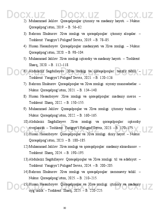 302) Muhammad   Jalilov.   Qoraqalpoqlar   ijtimoiy   va   madaniy   hayoti.   –   Nukus:
Qoraqalpog‘iston, 2019. – B. 56–62.
3) Bahrom   Shukurov.   Xiva   xonligi   va   qoraqalpoqlar:   ijtimoiy   aloqalar.   –
Toshkent: Yangiyo‘l Poligraf Servis, 2019. – B. 78–85.
4) Husan   Hasanboyev.   Qoraqalpoqlar   madaniyati   va   Xiva   xonligi.   –   Nukus:
Qoraqalpog‘iston, 2020. – B. 98–104.
5) Muhammad Jalilov. Xiva xonligi iqtisodiy va madaniy hayoti. – Toshkent:
Sharq, 2020. – B. 112–118.
6) Abdulaziz   Sagdullayev.   Xiva   xonligi   va   qoraqalpoqlar:   tarixiy   tahlil.   –
Toshkent: Yangiyo‘l Poligraf Servis, 2021. – B. 120–126.
7) Bahrom Shukurov. Qoraqalpoqlar va Xiva xonligi: siyosiy munosabatlar. –
Nukus: Qoraqalpog‘iston, 2021. – B. 134–140.
8) Husan   Hasanboyev.   Xiva   xonligi   va   qoraqalpoqlar:   madaniy   meros.   –
Toshkent: Sharq, 2022. – B. 150–155.
9) Muhammad   Jalilov.   Qoraqalpoqlar   va   Xiva   xonligi:   ijtimoiy   tuzilma.   –
Nukus: Qoraqalpog‘iston, 2022. – B. 160–165.
10) Abdulaziz   Sagdullayev.   Xiva   xonligi   va   qoraqalpoqlar:   iqtisodiy
rivojlanish. – Toshkent: Yangiyo‘l Poligraf Servis, 2023. – B. 170–175.
11) Husan  Hasanboyev.   Qoraqalpoqlar   va Xiva  xonligi:  diniy  hayot. –  Nukus:
Qoraqalpog‘iston, 2023. – B. 180–185.
12) Muhammad Jalilov. Xiva xonligi va qoraqalpoqlar: madaniy almashinuv. –
Toshkent: Sharq, 2024. – B. 190–195.
13) Abdulaziz   Sagdullayev.   Qoraqalpoqlar   va   Xiva   xonligi:   til   va   adabiyot.   –
Toshkent: Yangiyo‘l Poligraf Servis, 2024. – B. 200–205.
14) Bahrom   Shukurov.   Xiva   xonligi   va   qoraqalpoqlar:   zamonaviy   tahlil.   –
Nukus: Qoraqalpog‘iston, 2025. – B. 210–215.
15) Husan   Hasanboyev.   Qoraqalpoqlar   va   Xiva   xonligi:   ijtimoiy   va   madaniy
uyg‘unlik. – Toshkent: Sharq, 2025. – B. 220–225.