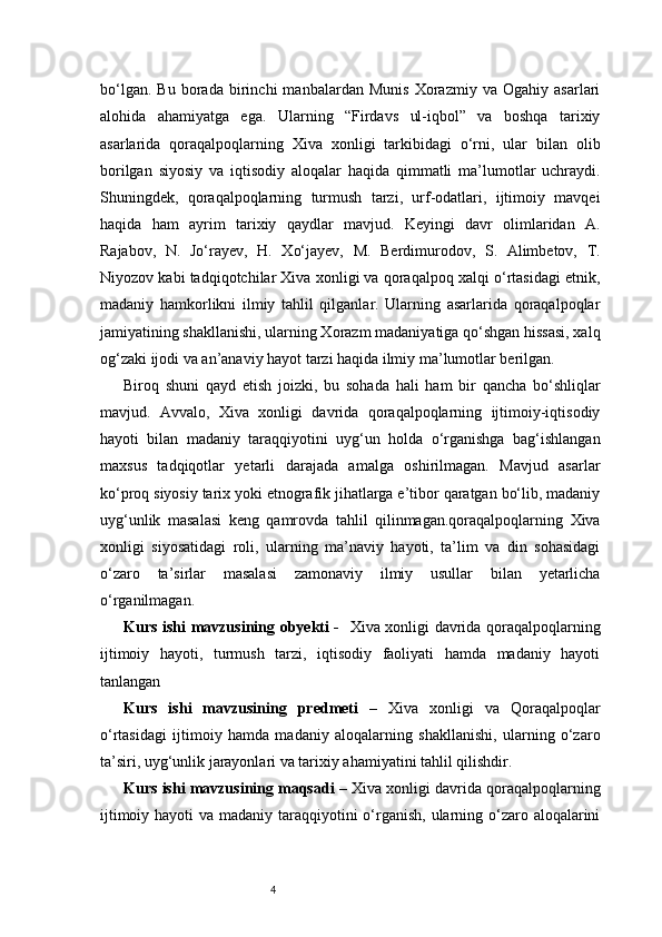 4bo‘lgan.   Bu   borada   birinchi   manbalardan   Munis   Xorazmiy   va   Ogahiy   asarlari
alohida   ahamiyatga   ega.   Ularning   “Firdavs   ul-iqbol”   va   boshqa   tarixiy
asarlarida   qoraqalpoqlarning   Xiva   xonligi   tarkibidagi   o‘rni,   ular   bilan   olib
borilgan   siyosiy   va   iqtisodiy   aloqalar   haqida   qimmatli   ma’lumotlar   uchraydi.
Shuningdek,   qoraqalpoqlarning   turmush   tarzi,   urf-odatlari,   ijtimoiy   mavqei
haqida   ham   ayrim   tarixiy   qaydlar   mavjud.   Keyingi   davr   olimlaridan   A.
Rajabov,   N.   Jo‘rayev,   H.   Xo‘jayev,   M.   Berdimurodov,   S.   Alimbetov,   T.
Niyozov kabi tadqiqotchilar Xiva xonligi va qoraqalpoq xalqi o‘rtasidagi etnik,
madaniy   hamkorlikni   ilmiy   tahlil   qilganlar.   Ularning   asarlarida   qoraqalpoqlar
jamiyatining shakllanishi, ularning Xorazm madaniyatiga qo‘shgan hissasi, xalq
og‘zaki ijodi va an’anaviy hayot tarzi haqida ilmiy ma’lumotlar berilgan.
Biroq   shuni   qayd   etish   joizki,   bu   sohada   hali   ham   bir   qancha   bo‘shliqlar
mavjud.   Avvalo,   Xiva   xonligi   davrida   qoraqalpoqlarning   ijtimoiy-iqtisodiy
hayoti   bilan   madaniy   taraqqiyotini   uyg‘un   holda   o‘rganishga   bag‘ishlangan
maxsus   tadqiqotlar   yetarli   darajada   amalga   oshirilmagan.   Mavjud   asarlar
ko‘proq siyosiy tarix yoki etnografik jihatlarga e’tibor qaratgan bo‘lib, madaniy
uyg‘unlik   masalasi   keng   qamrovda   tahlil   qilinmagan.qoraqalpoqlarning   Xiva
xonligi   siyosatidagi   roli,   ularning   ma’naviy   hayoti,   ta’lim   va   din   sohasidagi
o‘zaro   ta’sirlar   masalasi   zamonaviy   ilmiy   usullar   bilan   yetarlicha
o‘rganilmagan. 
Kurs ishi mavzusining obyekti -     Xiva xonligi davrida qoraqalpoqlarning
ijtimoiy   hayoti,   turmush   tarzi,   iqtisodiy   faoliyati   hamda   madaniy   hayoti
tanlangan
Kurs   ishi   mavzusining   predmeti   –   Xiva   xonligi   va   Qoraqalpoqlar
o‘rtasidagi   ijtimoiy   hamda   madaniy   aloqalarning   shakllanishi,   ularning   o‘zaro
ta’siri, uyg‘unlik jarayonlari va tarixiy ahamiyatini tahlil qilishdir.
Kurs ishi mavzusining maqsadi  – Xiva xonligi davrida qoraqalpoqlarning
ijtimoiy hayoti va madaniy taraqqiyotini  o‘rganish, ularning o‘zaro aloqalarini
