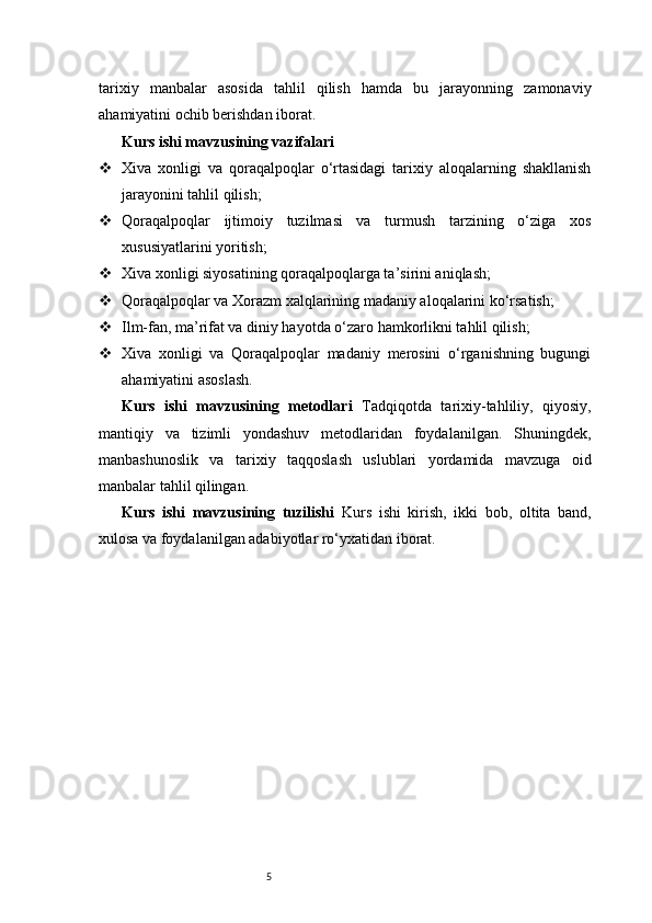 5tarixiy   manbalar   asosida   tahlil   qilish   hamda   bu   jarayonning   zamonaviy
ahamiyatini ochib berishdan iborat.
Kurs ishi mavzusining vazifalari
 Xiva   xonligi   va   qoraqalpoqlar   o‘rtasidagi   tarixiy   aloqalarning   shakllanish
jarayonini tahlil qilish;
 Qoraqalpoqlar   ijtimoiy   tuzilmasi   va   turmush   tarzining   o‘ziga   xos
xususiyatlarini yoritish;
 Xiva xonligi siyosatining qoraqalpoqlarga ta’sirini aniqlash;
 Qoraqalpoqlar va Xorazm xalqlarining madaniy aloqalarini ko‘rsatish;
 Ilm-fan, ma’rifat va diniy hayotda o‘zaro hamkorlikni tahlil qilish;
 Xiva   xonligi   va   Qoraqalpoqlar   madaniy   merosini   o‘rganishning   bugungi
ahamiyatini asoslash.
Kurs   ishi   mavzusining   metodlari   Tadqiqotda   tarixiy-tahliliy,   qiyosiy,
mantiqiy   va   tizimli   yondashuv   metodlaridan   foydalanilgan.   Shuningdek,
manbashunoslik   va   tarixiy   taqqoslash   uslublari   yordamida   mavzuga   oid
manbalar tahlil qilingan.
Kurs   ishi   mavzusining   tuzilishi   Kurs   ishi   kirish,   ikki   bob,   oltita   band,
xulosa va foydalanilgan adabiyotlar ro‘yxatidan iborat.