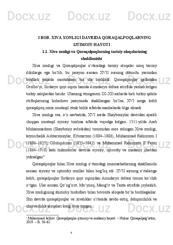 6I BOB. XIVA XONLIGI DAVRIDA QORAQALPOQLARNING
IJTIMOIY HAYOTI
1.1. Xiva xonligi va Qoraqalpoqlarning tarixiy aloqalarining
shakllanishi
Xiva   xonligi   va   Qoraqalpoqlar   o‘rtasidagi   tarixiy   aloqalar   uzoq   tarixiy
ildizlarga   ega   bo‘lib,   bu   jarayon   asosan   XVII   asrning   ikkinchi   yarmidan
boshlab   yanada   mustahkam   tus   ola   boshladi.   Qoraqalpoqlar   qadimdan
Orolbo‘yi, Sirdaryo quyi oqimi hamda Amudaryo deltasi atrofida yashab kelgan
turkiy xalqlardan biridir. Ularning etnogenezi IX–XII asrlarda turli turkiy qabila
ittifoqlarining   birlashuvi   jarayonida   shakllangan   bo‘lsa,   XVI   asrga   kelib
qoraqalpoq nomi mustaqil etnik birlik sifatida manbalarda tilga olinadi.
Xiva   xonligi   esa,   o‘z   navbatida,   XVI   asrda   Shayboniylar   davridan   ajralib
chiqqan   mustaqil   siyosiy   tuzilma   sifatida   vujudga   kelgan.   1511-yilda   Arab
Muhammadxon  (Shayboniy  avlodidan)   tomonidan   asos   solingan  Xiva  xonligi,
keyinchalik Ashtarxoniylar, Eltuzarxon (1804–1806), Muhammad Rahimxon I
(1806–1825),   Ollohqulixon   (1825–1842)   va   Muhammad   Rahimxon   II   Feruz
(1864–1910)   kabi   hukmdorlar   davrida   siyosiy,   iqtisodiy   va   madaniy   jihatdan
yuksalgan. 1
Qoraqalpoqlar bilan Xiva xonligi o‘rtasidagi munosabatlarning shakllanishi
asosan   siyosiy   va   iqtisodiy   omillar   bilan   bog‘liq   edi.   XVII   asrning   o‘rtalariga
kelib, qoraqalpoqlar  Sirdaryo  quyi  oqimidan  Amudaryo  deltasi  tomon ko‘chib
o‘tgan. Ular asosan Qo‘ng‘irot, Mo‘ynoq, Mang‘it va Taxta atrofida joylashib,
Xiva xonligining shimoliy hududlari bilan bevosita aloqada bo‘la boshlaganlar.
Shu   davrda   qoraqalpoqlar   va   xivaliklar   o‘rtasida   savdo-sotiq,   dehqonchilik   va
chorvachilik aloqalari keng rivoj topgan.
1
  Muhammad Jalilov . Qoraqalpoqlar ijtimoiy va madaniy hayoti. – Nukus: Qoraqalpog‘iston, 
2019. – B. 56–62.