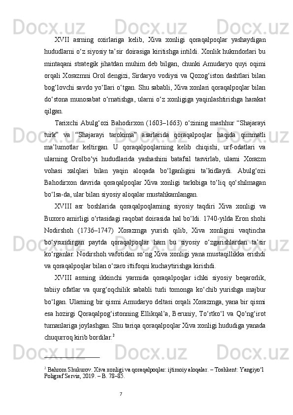 7XVII   asrning   oxirlariga   kelib,   Xiva   xonligi   qoraqalpoqlar   yashaydigan
hududlarni o‘z siyosiy ta’sir doirasiga kiritishga intildi. Xonlik hukmdorlari bu
mintaqani   strategik   jihatdan   muhim   deb   bilgan,   chunki   Amudaryo   quyi   oqimi
orqali Xorazmni Orol dengizi, Sirdaryo vodiysi  va Qozog‘iston dashtlari bilan
bog‘lovchi savdo yo‘llari o‘tgan. Shu sababli, Xiva xonlari qoraqalpoqlar bilan
do‘stona  munosabat  o‘rnatishga, ularni  o‘z xonligiga yaqinlashtirishga harakat
qilgan.
Tarixchi   Abulg‘ozi   Bahodirxon   (1603–1663)   o‘zining   mashhur   “Shajarayi
turk”   va   “Shajarayi   tarokima”   asarlarida   qoraqalpoqlar   haqida   qimmatli
ma’lumotlar   keltirgan.   U   qoraqalpoqlarning   kelib   chiqishi,   urf-odatlari   va
ularning   Orolbo‘yi   hududlarida   yashashini   batafsil   tasvirlab,   ularni   Xorazm
vohasi   xalqlari   bilan   yaqin   aloqada   bo‘lganligini   ta’kidlaydi.   Abulg‘ozi
Bahodirxon   davrida   qoraqalpoqlar   Xiva   xonligi   tarkibiga   to‘liq   qo‘shilmagan
bo‘lsa-da, ular bilan siyosiy aloqalar mustahkamlangan.
XVIII   asr   boshlarida   qoraqalpoqlarning   siyosiy   taqdiri   Xiva   xonligi   va
Buxoro amirligi o‘rtasidagi raqobat doirasida hal bo‘ldi. 1740-yilda Eron shohi
Nodirshoh   (1736–1747)   Xorazmga   yurish   qilib,   Xiva   xonligini   vaqtincha
bo‘ysundirgan   paytda   qoraqalpoqlar   ham   bu   siyosiy   o‘zgarishlardan   ta’sir
ko‘rganlar. Nodirshoh vafotidan so‘ng Xiva xonligi yana mustaqillikka erishdi
va qoraqalpoqlar bilan o‘zaro ittifoqni kuchaytirishga kirishdi.
XVIII   asrning   ikkinchi   yarmida   qoraqalpoqlar   ichki   siyosiy   beqarorlik,
tabiiy   ofatlar   va   qurg‘oqchilik   sababli   turli   tomonga   ko‘chib   yurishga   majbur
bo‘lgan. Ularning bir qismi Amudaryo deltasi orqali Xorazmga, yana bir qismi
esa   hozirgi   Qoraqalpog‘istonning   Ellikqal’a,   Beruniy,   To‘rtko‘l   va   Qo‘ng‘irot
tumanlariga joylashgan. Shu tariqa qoraqalpoqlar Xiva xonligi hududiga yanada
chuqurroq kirib bordilar. 2
2
 Bahrom Shukurov. Xiva xonligi va qoraqalpoqlar: ijtimoiy aloqalar. – Toshkent: Yangiyo‘l 
Poligraf Servis, 2019. – B. 78–85.