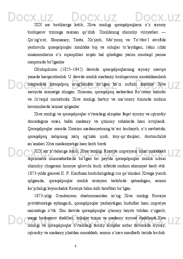 8XIX   asr   boshlariga   kelib,   Xiva   xonligi   qoraqalpoqlarni   o‘z   siyosiy
boshqaruv   tizimiga   rasman   qo‘shdi.   Xonlikning   shimoliy   viloyatlari   —
Qo‘ng‘irot,   Shumanay,   Taxta,   Xo‘jayli,   Mo‘ynoq   va   To‘rtko‘l   atrofida
yashovchi   qoraqalpoqlar   xonlikka   boj   va   soliqlar   to‘laydigan,   lekin   ichki
muammolarini   o‘z   oqsoqollari   orqali   hal   qiladigan   yarim   mustaqil   jamoa
maqomida bo‘lganlar.
Ollohqulixon   (1825–1842)   davrida   qoraqalpoqlarning   siyosiy   mavqei
yanada barqarorlashdi. U davrda xonlik markaziy boshqaruvini mustahkamlash
maqsadida   qoraqalpoq   urug‘laridan   bo‘lgan   ba’zi   nufuzli   shaxslar   Xiva
saroyida   xizmatga   olingan.   Xususan,   qoraqalpoq   sarkardasi   Bo‘rabay   bahodir
va   Jo‘raqul   mirzaboshi   Xiva   xonligi   harbiy   va   ma’muriy   tizimida   muhim
lavozimlarda xizmat qilganlar.
Xiva xonligi va qoraqalpoqlar o‘rtasidagi aloqalar faqat siyosiy va iqtisodiy
doiradagina   emas,   balki   madaniy   va   ijtimoiy   sohalarda   ham   rivojlandi.
Qoraqalpoqlar orasida Xorazm  madaniyatining ta’siri kuchayib, o‘z navbatida,
qoraqalpoq   xalqining   xalq   og‘zaki   ijodi,   kuy-qo‘shiqlari,   dostonchilik
an’analari Xiva madaniyatiga ham kirib bordi.
XIX asr  o‘rtalariga kelib, Xiva xonligi  Rossiya  imperiyasi  bilan murakkab
diplomatik   munosabatlarda   bo‘lgan   bir   paytda   qoraqalpoqlar   xonlik   uchun
shimoliy   chegarani   himoya   qiluvchi   kuch   sifatida   muhim   ahamiyat   kasb   etdi.
1873-yilda general K. P. Kaufman boshchiligidagi rus qo‘shinlari Xivaga yurish
qilganida,   qoraqalpoqlar   xonlik   armiyasi   tarkibida   qatnashgan,   ammo
ko‘pchiligi keyinchalik Rossiya bilan sulh tarafdori bo‘lgan.
1873-yilgi   Gendemeon   shartnomasidan   so‘ng   Xiva   xonligi   Rossiya
protektoratiga   aylangach,   qoraqalpoqlar   yashaydigan   hududlar   ham   imperiya
nazoratiga   o‘tdi.   Shu   davrda   qoraqalpoqlar   ijtimoiy   hayoti   tubdan   o‘zgarib,
yangi   boshqaruv   shakllari,   soliqlar   tizimi   va   madaniy   siyosat   shakllandi.Xiva
xonligi   va   qoraqalpoqlar   o‘rtasidagi   tarixiy   aloqalar   asrlar   davomida   siyosiy,
iqtisodiy va madaniy jihatdan murakkab, ammo o‘zaro manfaatli tarzda kechdi.