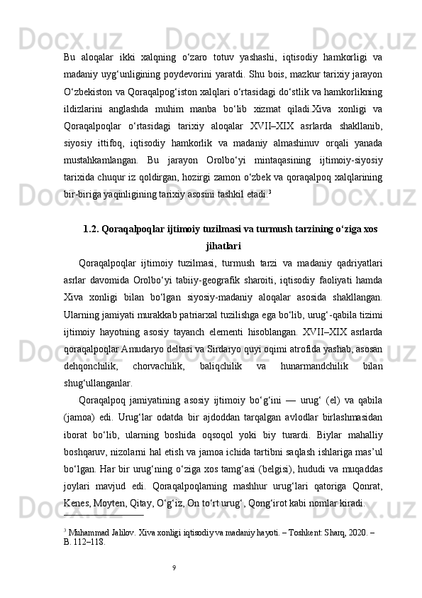 9Bu   aloqalar   ikki   xalqning   o‘zaro   totuv   yashashi,   iqtisodiy   hamkorligi   va
madaniy uyg‘unligining poydevorini  yaratdi. Shu bois,  mazkur  tarixiy jarayon
O‘zbekiston va Qoraqalpog‘iston xalqlari o‘rtasidagi do‘stlik va hamkorlikning
ildizlarini   anglashda   muhim   manba   bo‘lib   xizmat   qiladi.Xiva   xonligi   va
Qoraqalpoqlar   o‘rtasidagi   tarixiy   aloqalar   XVII–XIX   asrlarda   shakllanib,
siyosiy   ittifoq,   iqtisodiy   hamkorlik   va   madaniy   almashinuv   orqali   yanada
mustahkamlangan.   Bu   jarayon   Orolbo‘yi   mintaqasining   ijtimoiy-siyosiy
tarixida chuqur iz qoldirgan, hozirgi zamon o‘zbek va qoraqalpoq xalqlarining
bir-biriga yaqinligining tarixiy asosini tashkil etadi. 3
1.2. Qoraqalpoqlar ijtimoiy tuzilmasi va turmush tarzining o‘ziga xos
jihatlari
Qoraqalpoqlar   ijtimoiy   tuzilmasi,   turmush   tarzi   va   madaniy   qadriyatlari
asrlar   davomida   Orolbo‘yi   tabiiy-geografik   sharoiti,   iqtisodiy   faoliyati   hamda
Xiva   xonligi   bilan   bo‘lgan   siyosiy-madaniy   aloqalar   asosida   shakllangan.
Ularning jamiyati murakkab patriarxal tuzilishga ega bo‘lib, urug‘-qabila tizimi
ijtimoiy   hayotning   asosiy   tayanch   elementi   hisoblangan.   XVII–XIX   asrlarda
qoraqalpoqlar Amudaryo deltasi va Sirdaryo quyi oqimi atrofida yashab, asosan
dehqonchilik,   chorvachilik,   baliqchilik   va   hunarmandchilik   bilan
shug‘ullanganlar.
Qoraqalpoq   jamiyatining   asosiy   ijtimoiy   bo‘g‘ini   —   urug‘   (el)   va   qabila
(jamoa)   edi.   Urug‘lar   odatda   bir   ajdoddan   tarqalgan   avlodlar   birlashmasidan
iborat   bo‘lib,   ularning   boshida   oqsoqol   yoki   biy   turardi.   Biylar   mahalliy
boshqaruv, nizolarni hal etish va jamoa ichida tartibni saqlash ishlariga mas’ul
bo‘lgan.  Har  bir   urug‘ning  o‘ziga   xos  tamg‘asi  (belgisi),  hududi   va  muqaddas
joylari   mavjud   edi.   Qoraqalpoqlarning   mashhur   urug‘lari   qatoriga   Qonrat,
Kenes, Moyten, Qitay, O‘g‘iz, On to‘rt urug‘, Qong‘irot kabi nomlar kiradi.
3
 Muhammad Jalilov. Xiva xonligi iqtisodiy va madaniy hayoti. – Toshkent: Sharq, 2020. – 
B. 112–118.