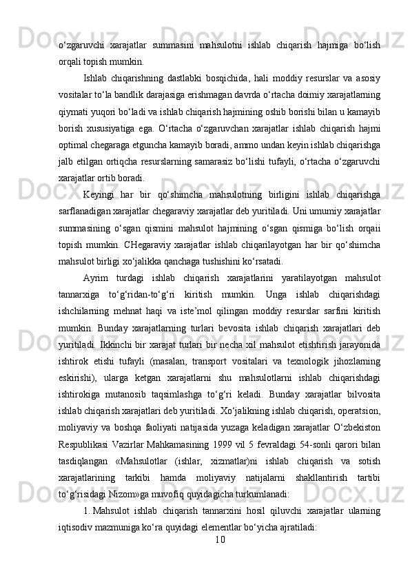 o‘zgaruvchi   xarajatlar   summasini   mahsulotni   ishlab   chiqarish   hajmiga   bo‘lish
orqali topish mumkin.
Ishlab   chiqarishning   dastlabki   bosqichida,   hali   moddiy   resurslar   va   asosiy
vositalar to‘la bandlik darajasiga erishmagan davrda o‘rtacha doimiy xarajatlarning
qiymati yuqori bo‘ladi va ishlab chiqarish hajmining oshib borishi bilan u kamayib
borish   xususiyatiga   ega.   O‘rtacha   o‘zgaruvchan   xarajatlar   ishlab   chiqarish   hajmi
optimal chegaraga etguncha kamayib boradi, ammo undan keyin ishlab chiqarishga
jalb etilgan ortiqcha resurslarning samarasiz bo‘lishi tufayli, o‘rtacha o‘zgaruvchi
xarajatlar ortib boradi.
Keyingi   har   bir   qo‘shimcha   mahsulotning   birligini   ishlab   chiqarishga
sarflanadigan xarajatlar chegaraviy xarajatlar deb yuritiladi. Uni umumiy xarajatlar
summasining   o‘sgan   qismini   mahsulot   hajmining   o‘sgan   qismiga   bo‘lish   orqaii
topish   mumkin.   CHegaraviy   xarajatlar   ishlab   chiqarilayotgan   har   bir   qo‘shimcha
mahsulot birligi xo‘jalikka qanchaga tushishini ko‘rsatadi.
Ayrim   turdagi   ishlab   chiqarish   xarajatlarini   yaratilayotgan   mahsulot
tannarxiga   to‘g‘ridan-to‘g‘ri   kiritish   mumkin.   Unga   ishlab   chiqarishdagi
ishchilarning   mehnat   haqi   va   iste’mol   qilingan   moddiy   resurslar   sarfini   kiritish
mumkin.   Bunday   xarajatlarning   turlari   bevosita   ishlab   chiqarish   xarajatlari   deb
yuritiladi.  Ikkinchi   bir   xarajat  turlari   bir   necha  xil  mahsulot   etishtirish  jarayonida
ishtirok   etishi   tufayli   (masalan,   transport   vositalari   va   texnologik   jihozlarning
eskirishi),   ularga   ketgan   xarajatlarni   shu   mahsulotlarni   ishlab   chiqarishdagi
ishtirokiga   mutanosib   taqsimlashga   to‘g‘ri   keladi.   Bunday   xarajatlar   bilvosita
ishlab chiqarish xarajatlari deb yuritiladi. Xo‘jalikning ishlab chiqarish, operatsion,
moliyaviy   va   boshqa   faoliyati   natijasida   yuzaga   keladigan   xarajatlar   O‘zbekiston
Respublikasi   Vazirlar   Mahkamasining   1999  vil   5   fevraldagi   54-sonli   qarori   bilan
tasdiqlangan   «Mahsulotlar   (ishlar,   xizmatlar)ni   ishlab   chiqarish   va   sotish
xarajatlarining   tarkibi   hamda   moliyaviy   natijalarni   shakllantirish   tartibi
to‘g‘risidagi Nizom»ga muvofiq quyidagicha turkumlanadi:
1. Mahsulot   ishlab   chiqarish   tannarxini   hosil   qiluvchi   xarajatlar   ularning
iqtisodiv mazmuniga ko‘ra quyidagi elementlar bo‘yicha ajratiladi:
1 0 