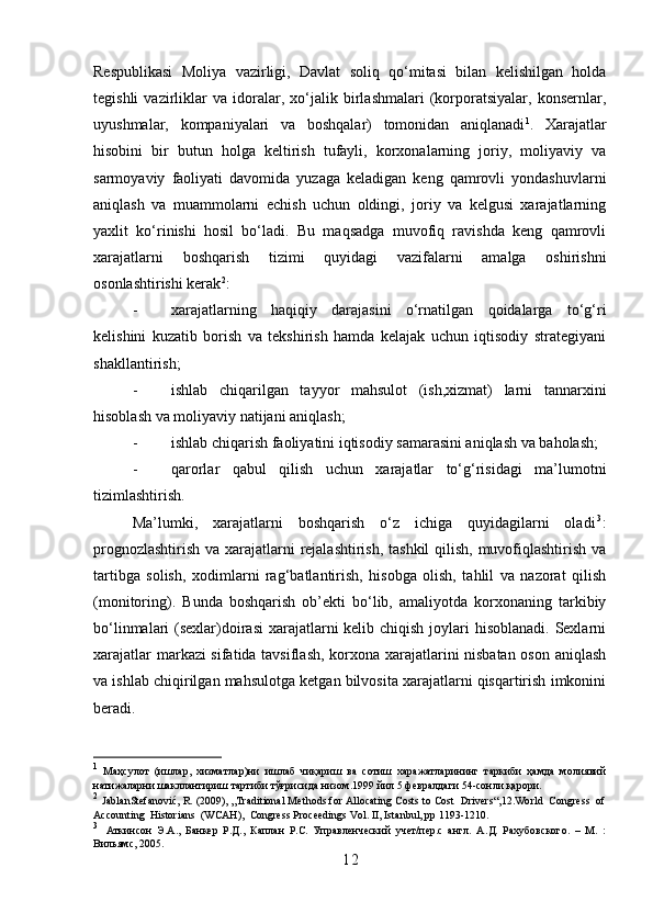 Respublikasi   Moliya   vazirligi,   Davlat   soliq   qo‘mitasi   bilan   kelishilgan   holda
tegishli   vazirliklar   va   idoralar,   xo‘jalik   birlashmalari   (korporatsiyalar,   konsernlar,
uyushmalar,   kompaniyalari   va   boshqalar)   tomonidan   aniqlanadi 1
.   Xarajatlar
hisobini   bir   butun   holga   keltirish   tufayli,   korxonalarning   joriy,   moliyaviy   va
sarmoyaviy   faoliyati   davomida   yuzaga   keladigan   keng   qamrovli   yondashuvlarni
aniqlash   va   muammolarni   echish   uchun   oldingi,   joriy   va   kelgusi   xarajatlarning
yaxlit   ko‘rinishi   hosil   bo‘ladi.   Bu   maqsadga   muvofiq   ravishda   keng   qamrovli
xarajatlarni   boshqarish   tizimi   quyidagi   vazifalarni   amalga   oshirishni
osonlashtirishi kerak 2
:
- xarajatlarning   haqiqiy   darajasini   o‘rnatilgan   qoidalarga   to‘g‘ri
kelishini   kuzatib   borish   va   tekshirish   hamda   kelajak   uchun   iqtisodiy   strategiyani
shakllantirish;
- ishlab   chiqarilgan   tayyor   mahsulot   (ish,xizmat)   larni   tannarxini
hisoblash va moliyaviy natijani aniqlash;
- ishlab chiqarish faoliyatini iqtisodiy samarasini aniqlash va baholash;
- qarorlar   qabul   qilish   uchun   xarajatlar   to‘g‘risidagi   ma’lumotni
tizimlashtirish.
Ma’lumki,   xarajatlarni   boshqarish   o‘z   ichiga   quyidagilarni   olad i 3
:
prognozlashtirish va xarajatlarni rejalashtirish, tashkil  qilish, muvofiqlashtirish va
tartibga   solish,   xodimlarni   rag‘batlantirish,   hisobga   olish,   tahlil   va   nazorat   qilish
(monitoring).   Bunda   boshqarish   ob’ekti   bo‘lib,   amaliyotda   korxonaning   tarkibiy
bo‘linmalari (sexlar)doirasi  xarajatlarni kelib chiqish joylari  hisoblanadi. Sexlarni
xarajatlar markazi sifatida tavsiflash, korxona xarajatlarini nisbatan oson aniqlash
va ishlab chiqirilgan mahsulotga ketgan bilvosita xarajatlarni qisqartirish imkonini
beradi.
1
  Маҳсулот   (ишлар,   хизматлар)ни   ишлаб   чиқариш   ва   сотиш   харажатларининг   таркиби   ҳамда   молиявий
натижаларни шакллантириш тартиби тўғрисида низом.1999 йил 5 февралдаги 54-сонли қарори.
2
 JablanStefanović, R. (2009), „Тraditional Methods for Allocating Costs to Cost  Drivers“,12.World  Congress  of
Accounting  Historians  (WCAH),  Congress Proceedings Vol. II, Istanbul, pp 1193-1210.
3
  Аткинсон   Э.А.,   Банкер   Р.Д.,   Каплан   Р.С.   Управленческий   учет/пер.с   англ.   А . Д .   Рахубовского .   –   М .   :
Вильямс , 2005.
1 2 