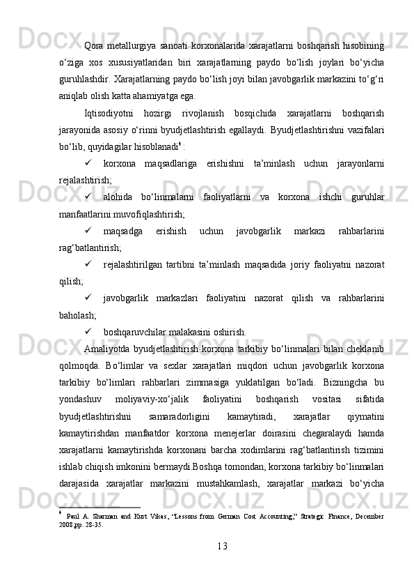 Qora   metallurgiya   sanoati   korxonalarida   xarajatlarni   boshqarish   hisobining
o‘ziga   xos   xususiyatlaridan   biri   xarajatlarning   paydo   bo‘lish   joylari   bo‘yicha
guruhlashdir. Xarajatlarning paydo bo‘lish joyi bilan javobgarlik markazini to‘g‘ri
aniqlab olish katta ahamiyatga ega.
Iqtisodiyotni   hozirgi   rivojlanish   bosqichida   xarajatlarni   boshqarish
jarayonida asosiy o‘rinni byudjetlashtirish egallaydi.   Byudjetlashtirishni vazifalari
bo‘lib, quyidagilar hisoblanadi 4
:
 korxona   maqsadlariga   erishishni   ta’minlash   uchun   jarayonlarni
rejalashtirish;
 alohida   bo‘linmalarni   faoliyatlarni   va   korxona   ishchi   guruhlar
manfaatlarini muvofiqlashtirish;
 maqsadga   erishish   uchun   javobgarlik   markazi   rahbarlarini
rag‘batlantirish;
 rejalashtirilgan   tartibni   ta’minlash   maqsadida   joriy   faoliyatni   nazorat
qilish;
 javobgarlik   markazlari   faoliyatini   nazorat   qilish   va   rahbarlarini
baholash;
 boshqaruvchilar malakasini oshirish.
Amaliyotda   byudjetlashtirish   korxona   tarkibiy   bo‘linmalari   bilan   cheklanib
qolmoqda.   Bo‘limlar   va   sexlar   xarajatlari   miqdori   uchun   javobgarlik   korxona
tarkibiy   bo‘limlari   rahbarlari   zimmasiga   yuklatilgan   bo‘ladi.   Bizningcha   bu
yondashuv   moliyaviy-xo‘jalik   faoliyatini   boshqarish   vositasi   sifatida
byudjetlashtirishni   samaradorligini   kamaytiradi,   xarajatlar   qiymatini
kamaytirishdan   manfaatdor   korxona   menejerlar   doirasini   chegaralaydi   hamda
xarajatlarni   kamaytirishda   korxonani   barcha   xodimlarini   rag‘batlantirish   tizimini
ishlab chiqish imkonini bermaydi.Boshqa tomondan, korxona tarkibiy bo‘linmalari
darajasida   xarajatlar   markazini   mustahkamlash,   xarajatlar   markazi   bo‘yicha
4
  Paul   A.   Sharman   and   Kurt   Vikas,   “Lessons   from   German   Cost   Accounting,”   Strategic   Finance,   December
2008,pp. 28-35.
1 3 