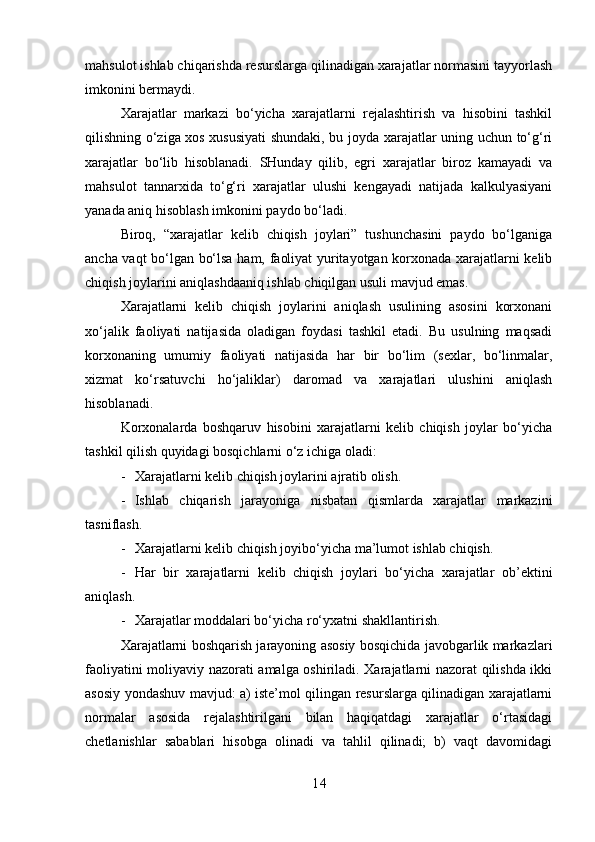 mahsulot ishlab chiqarishda resurslarga qilinadigan xarajatlar normasini tayyorlash
imkonini bermaydi.
Xarajatlar   markazi   bo‘yicha   xarajatlarni   rejalashtirish   va   hisobini   tashkil
qilishning o‘ziga xos xususiyati shundaki, bu joyda xarajatlar uning uchun to‘g‘ri
xarajatlar   bo‘lib   hisoblanadi.   SHunday   qilib,   egri   xarajatlar   biroz   kamayadi   va
mahsulot   tannarxida   to‘g‘ri   xarajatlar   ulushi   kengayadi   natijada   kalkulyasiyani
yanada aniq hisoblash imkonini paydo bo‘ladi.
Biroq,   “xarajatlar   kelib   chiqish   joylari”   tushunchasini   paydo   bo‘lganiga
ancha vaqt bo‘lgan bo‘lsa ham, faoliyat yuritayotgan korxonada xarajatlarni kelib
chiqish joylarini aniqlashdaaniq ishlab chiqilgan usuli mavjud emas.
Xarajatlarni   kelib   chiqish   joylarini   aniqlash   usulining   asosini   korxonani
xo‘jalik   faoliyati   natijasida   oladigan   foydasi   tashkil   etadi.   Bu   usulning   maqsadi
korxonaning   umumiy   faoliyati   natijasida   har   bir   bo‘lim   (sexlar,   bo‘linmalar,
xizmat   ko‘rsatuvchi   ho‘jaliklar)   daromad   va   xarajatlari   ulushini   aniqlash
hisoblanadi.
Korxonalarda   boshqaruv   hisobini   xarajatlarni   kelib   chiqish   joylar   bo‘yicha
tashkil qilish quyidagi bosqichlarni o‘z ichiga oladi:
- Xarajatlarni kelib chiqish joylarini ajratib olish.
- Ishlab   chiqarish   jarayoniga   nisbatan   qismlarda   xarajatlar   markazini
tasniflash.
- Xarajatlarni kelib chiqish joyibo‘yicha ma’lumot ishlab chiqish.
- Har   bir   xarajatlarni   kelib   chiqish   joylari   bo‘yicha   xarajatlar   ob’ektini
aniqlash.
- Xarajatlar moddalari bo‘yicha ro‘yxatni shakllantirish.
Xarajatlarni boshqarish jarayoning asosiy bosqichida javobgarlik markazlari
faoliyatini moliyaviy nazorati amalga oshiriladi. Xarajatlarni nazorat qilishda ikki
asosiy yondashuv mavjud: a) iste’mol qilingan resurslarga qilinadigan xarajatlarni
normalar   asosida   rejalashtirilgani   bilan   haqiqatdagi   xarajatlar   o‘rtasidagi
chetlanishlar   sabablari   hisobga   olinadi   va   tahlil   qilinadi;   b)   vaqt   davomidagi
1 4 