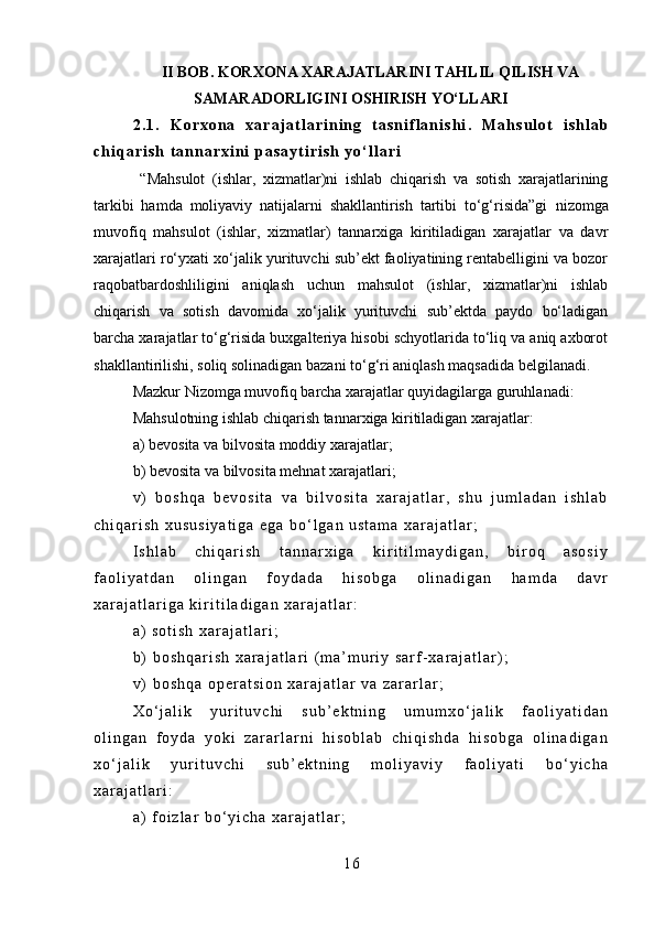II BOB. KORXONA XARAJATLARINI TAHLIL QILISH VA
SAMARADORLIGINI OSHIRISH YO‘LLAR I
2 . 1 .   K o r x o n a   x a r a j a t l a r i n i n g   t a s n i f l a n i s h i .   M a h s u l o t   i s h l a b
c h i q a r i s h   t a n n a r x i n i   p a s a y t i r i s h   y o ‘ l l a r i
  “Mahsulot   (ishlar,   xizmatlar)ni   ishlab   chiqarish   va   sotish   xarajatlarining
tarkibi   hamda   moliyaviy   natijalarni   shakllantirish   tartibi   to‘g‘risida”gi   nizomga
muvofiq   mahsulot   (ishlar,   xizmatlar)   tannarxiga   kiritiladigan   xarajatlar   va   davr
xarajatlari ro‘yxati  xo‘jalik yurituvchi sub’ekt faoliyatining rentabelligini va bozor
raqobatbardoshliligini   aniqlash   uchun   mahsulot   (ishlar,   xizmatlar)ni   ishlab
chiqarish   va   sotish   davomida   xo‘jalik   yurituvchi   sub’ektda   paydo   bo‘ladigan
barcha xarajatlar to‘g‘risida buxgalteriya hisobi schyotlarida to‘liq va aniq axborot
shakllantirilishi ,  soliq solinadigan bazani to‘g‘ri aniqlash maqsadida belgilanadi.
Mazkur Nizomga muvofiq barcha xarajatlar quyidagilarga guruhlanadi:
M ahsulotning ishlab chiqarish tannarxiga kiritiladigan xarajatlar:
a) bevosita va bilvosita moddiy xarajatlar;
b) bevosita va bilvosita mehnat xarajatlari;
v )   b o s h q a   b e v o s i t a   v a   b i l v o s i t a   x a r a j a t l a r ,   s h u   j u m l a d a n   i s h l a b
c h i q a r i s h   x u s u s i y a t i g a   e g a   b o ‘ l g a n   u s t a m a   x a r a j a t l a r ;
I s h l a b   c h i q a r i s h   t a n n a r x i g a   k i r i t i l m a y d i g a n ,   b i r o q   a s o s i y
f a o l i y a t d a n   o l i n g a n   f o y d a d a   h i s o b g a   o l i n a d i g a n   h a m d a   d a v r
x a r a j a t l a r i g a   k i r i t i l a d i g a n   x a r a j a t l a r :
a )   s o t i s h   x a r a j a t l a r i ;
b )   b o s h q a r i s h   x a r a j a t l a r i   ( m a ’ m u r i y   s a r f - x a r a j a t l a r ) ;
v )   b o s h q a   o p e r a t s i o n   x a r a j a t l a r   v a   z a r a r l a r ;
X o ‘ j a l i k   y u r i t u v c h i   s u b ’ e k t n i n g   u m u m x o ‘ j a l i k   f a o l i y a t i d a n
o l i n g a n   f o y d a   y o k i   z a r a r l a r n i   h i s o b l a b   c h i q i s h d a   h i s o b g a   o l i n a d i g a n
x o ‘ j a l i k   y u r i t u v c h i   s u b ’ e k t n i n g   m o l i y a v i y   f a o l i y a t i   b o ‘ y i c h a
x a r a j a t l a r i :
a )   f o i z l a r   b o ‘ y i c h a   x a r a j a t l a r ;
1 6 
