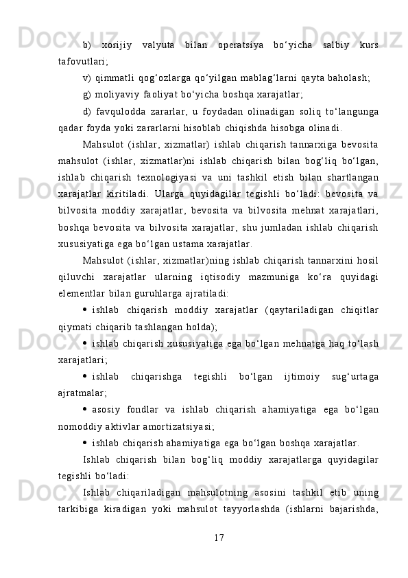 b )   x o r i j i y   v a l y u t a   b i l a n   o p e r a t s i y a   b o ‘ y i c h a   s a l b i y   k u r s
t a f o v u t l a r i ;
v )   q i m m a t l i   q o g ‘ o z l a r g a   q o ‘ y i l g a n   m a b l a g ‘ l a r n i   q a y t a   b a h o l a s h ;
g )   m o l i y a v i y   f a o l i y a t   b o ‘ y i c h a   b o s h q a   x a r a j a t l a r ;
d )   f a v q u l o d d a   z a r a r l a r ,   u   f o y d a d a n   o l i n a d i g a n   s o l i q   t o ‘ l a n g u n g a
q a d a r   f o y d a   y o k i   z a r a r l a r n i   h i s o b l a b   c h i q i s h d a   h i s o b g a   o l i n a d i .
M a h s u l o t   ( i s h l a r ,   x i z m a t l a r )   i s h l a b   c h i q a r i s h   t a n n a r x i g a   b e v o s i t a
m a h s u l o t   ( i s h l a r ,   x i z m a t l a r ) n i   i s h l a b   c h i q a r i s h   b i l a n   b o g ‘ l i q   b o ‘ l g a n ,
i s h l a b   c h i q a r i s h   t e x n o l o g i y a s i   v a   u n i   t a s h k i l   e t i s h   b i l a n   s h a r t l a n g a n
x a r a j a t l a r   k i r i t i l a d i .   U l a r g a   q u y i d a g i l a r   t e g i s h l i   b o ‘ l a d i :   b e v o s i t a   v a
b i l v o s i t a   m o d d i y   x a r a j a t l a r ,   b e v o s i t a   v a   b i l v o s i t a   m e h n a t   x a r a j a t l a r i ,
b o s h q a   b e v o s i t a   v a   b i l v o s i t a   x a r a j a t l a r ,   s h u   j u m l a d a n   i s h l a b   c h i q a r i s h
x u s u s i y a t i g a   e g a   b o ‘ l g a n   u s t a m a   x a r a j a t l a r .
M a h s u l o t   ( i s h l a r ,   x i z m a t l a r ) n i n g   i s h l a b   c h i q a r i s h   t a n n a r x i n i   h o s i l
q i l u v c h i   x a r a j a t l a r   u l a r n i n g   i q t i s o d i y   m a z m u n i g a   k o ‘ r a   q u y i d a g i
e l e m e n t l a r   b i l a n   g u r u h l a r g a   a j r a t i l a d i :
 i s h l a b   c h i q a r i s h   m o d d i y   x a r a j a t l a r   ( q a y t a r i l a d i g a n   c h i q i t l a r
q i y m a t i   c h i q a r i b   t a s h l a n g a n   h o l d a ) ;
 i s h l a b   c h i q a r i s h   x u s u s i y a t i g a   e g a   b o ‘ l g a n   m e h n a t g a   h a q   t o ‘ l a s h
x a r a j a t l a r i ;
 i s h l a b   c h i q a r i s h g a   t e g i s h l i   b o ‘ l g a n   i j t i m o i y   s u g ‘ u r t a g a
a j r a t m a l a r ;
 a s o s i y   f o n d l a r   v a   i s h l a b   c h i q a r i s h   a h a m i y a t i g a   e g a   b o ‘ l g a n
n o m o d d i y   a k t i v l a r   a m o r t i z a t s i y a s i ;
 i s h l a b   c h i q a r i s h   a h a m i y a t i g a   e g a   b o ‘ l g a n   b o s h q a   x a r a j a t l a r .
I s h l a b   c h i q a r i s h   b i l a n   b o g ‘ l i q   m o d d i y   x a r a j a t l a r g a   q u y i d a g i l a r
t e g i s h l i   b o ‘ l a d i :
I s h l a b   c h i q a r i l a d i g a n   m a h s u l o t n i n g   a s o s i n i   t a s h k i l   e t i b   u n i n g
t a r k i b i g a   k i r a d i g a n   y o k i   m a h s u l o t   t a y y o r l a s h d a   ( i s h l a r n i   b a j a r i s h d a ,
1 7 