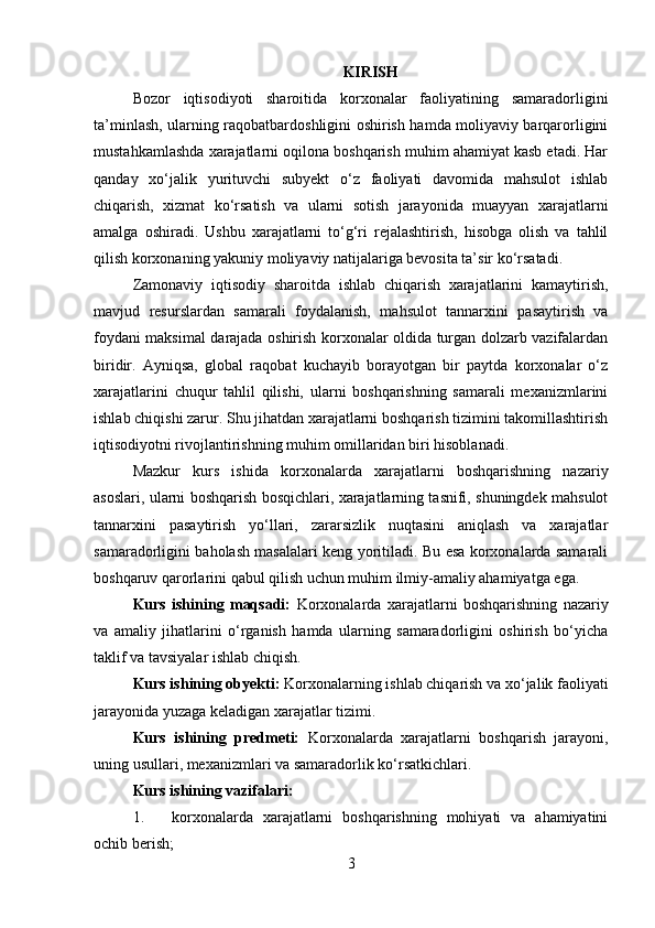 KIRISH
Bozor   iqtisodiyoti   sharoitida   korxonalar   faoliyatining   samaradorligini
ta’minlash, ularning raqobatbardoshligini oshirish hamda moliyaviy barqarorligini
mustahkamlashda xarajatlarni oqilona boshqarish muhim ahamiyat kasb etadi. Har
qanday   xo‘jalik   yurituvchi   subyekt   o‘z   faoliyati   davomida   mahsulot   ishlab
chiqarish,   xizmat   ko‘rsatish   va   ularni   sotish   jarayonida   muayyan   xarajatlarni
amalga   oshiradi.   Ushbu   xarajatlarni   to‘g‘ri   rejalashtirish,   hisobga   olish   va   tahlil
qilish korxonaning yakuniy moliyaviy natijalariga bevosita ta’sir ko‘rsatadi.
Zamonaviy   iqtisodiy   sharoitda   ishlab   chiqarish   xarajatlarini   kamaytirish,
mavjud   resurslardan   samarali   foydalanish,   mahsulot   tannarxini   pasaytirish   va
foydani maksimal darajada oshirish korxonalar oldida turgan dolzarb vazifalardan
biridir.   Ayniqsa,   global   raqobat   kuchayib   borayotgan   bir   paytda   korxonalar   o‘z
xarajatlarini   chuqur   tahlil   qilishi,   ularni   boshqarishning   samarali   mexanizmlarini
ishlab chiqishi zarur. Shu jihatdan xarajatlarni boshqarish tizimini takomillashtirish
iqtisodiyotni rivojlantirishning muhim omillaridan biri hisoblanadi.
Mazkur   kurs   ishida   korxonalarda   xarajatlarni   boshqarishning   nazariy
asoslari, ularni boshqarish bosqichlari, xarajatlarning tasnifi, shuningdek mahsulot
tannarxini   pasaytirish   yo‘llari,   zararsizlik   nuqtasini   aniqlash   va   xarajatlar
samaradorligini baholash masalalari keng yoritiladi. Bu esa korxonalarda samarali
boshqaruv qarorlarini qabul qilish uchun muhim ilmiy-amaliy ahamiyatga ega.
Kurs   ishining   maqsadi:   Korxonalarda   xarajatlarni   boshqarishning   nazariy
va   amaliy   jihatlarini   o‘rganish   hamda   ularning   samaradorligini   oshirish   bo‘yicha
taklif va tavsiyalar ishlab chiqish.
Kurs ishining obyekti:  Korxonalarning ishlab chiqarish va xo‘jalik faoliyati
jarayonida yuzaga keladigan xarajatlar tizimi.
Kurs   ishining   predmeti:   Korxonalarda   xarajatlarni   boshqarish   jarayoni,
uning usullari, mexanizmlari va samaradorlik ko‘rsatkichlari.
Kurs ishining vazifalari:
1. korxonalarda   xarajatlarni   boshqarishning   mohiyati   va   ahamiyatini
ochib berish;
3 