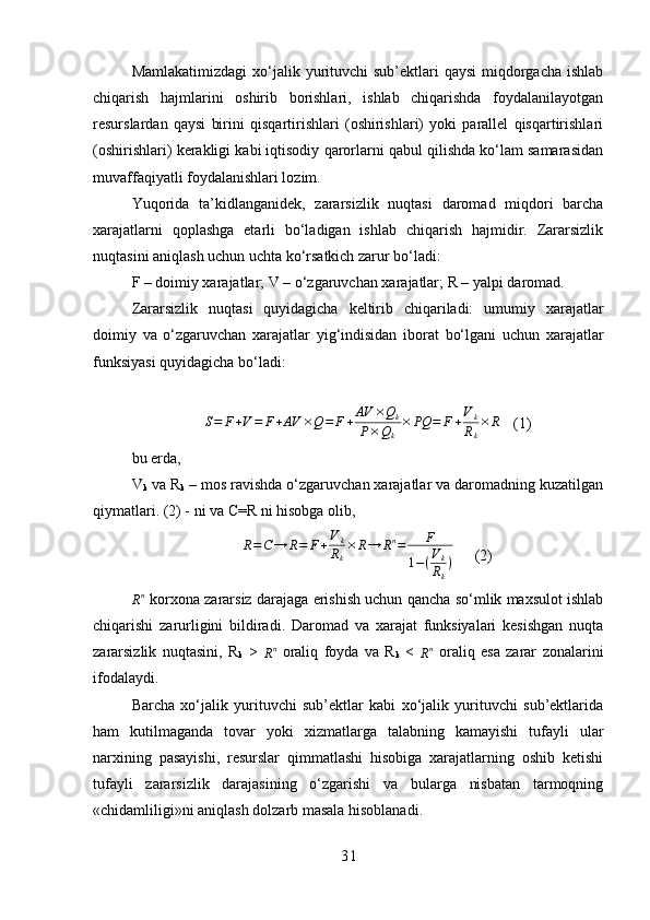 Mamlakatimizdagi  xo‘jalik yurituvchi  sub’ektlari  qaysi  miqdorgacha  ishlab
chiqarish   hajmlarini   oshirib   borishlari,   ishlab   chiqarishda   foydalanilayotgan
resurslardan   qaysi   birini   qisqartirishlari   (oshirishlari)   yoki   parallel   qisqartirishlari
(oshirishlari) kerakligi kabi iqtisodiy qarorlarni qabul qilishda ko‘lam samarasidan
muvaffaqiyatli foydalanishlari lozim. 
Yuqorida   ta’kidlanganidek,   zararsizlik   nuqtasi   daromad   miqdori   barcha
xarajatlarni   qoplashga   etarli   bo‘ladigan   ishlab   chiqarish   hajmidir.   Zararsizlik
nuqtasini aniqlash uchun uchta ko‘rsatkich zarur bo‘ladi: 
F – doimiy xarajatlar; V – o‘zgaruvchan xarajatlar; R – yalpi daromad.
Zararsizlik   nuqtasi   quyidagicha   keltirib   chiqariladi:   umumiy   xarajatlar
doimiy   va   o‘zgaruvchan   xarajatlar   yig‘indisidan   iborat   bo‘lgani   uchun   xarajatlar
funksiyasi quyidagicha bo‘ladi: S=	F+V=	F+AV	×Q=	F+AV	×Qk	
P×Qk	
×	PQ	=	F+Vk
Rk
×R
(1)
bu erda,
V
k  va R
k  – mos ravishda o‘zgaruvchan xarajatlar va daromadning kuzatilgan
qiymatlari.  (2) - ni va C=R ni hisobga olib,	
R=C→	R=	F+Vk
Rk
×	R→	Rn=	F	
1−(Vk
Rk
)
(2)
R n
 korxona zararsiz darajaga erishish uchun qancha so‘mlik maxsulot ishlab
chiqarishi   zarurligini   bildiradi.   Daromad   va   xarajat   funksiyalari   kesishgan   nuqta
zararsizlik   nuqtasini,   R
k   >  
R n
  oraliq   foyda   va   R
k   <  
R n
  oraliq   esa   zarar   zonalarini
ifodalaydi.
Barcha   xo‘jalik   yurituvchi   sub’ektlar   kabi   xo‘jalik   yurituvchi   sub’ektlarida
ham   kutilmaganda   tovar   yoki   xizmatlarga   talabning   kamayishi   tufayli   ular
narxining   pasayishi,   resurslar   qimmatlashi   hisobiga   xarajatlarning   oshib   ketishi
tufayli   zararsizlik   darajasining   o‘zgarishi   va   bularga   nisbatan   tarmoqning
«chidamliligi»ni aniqlash dolzarb masala hisoblanadi.
3 1 