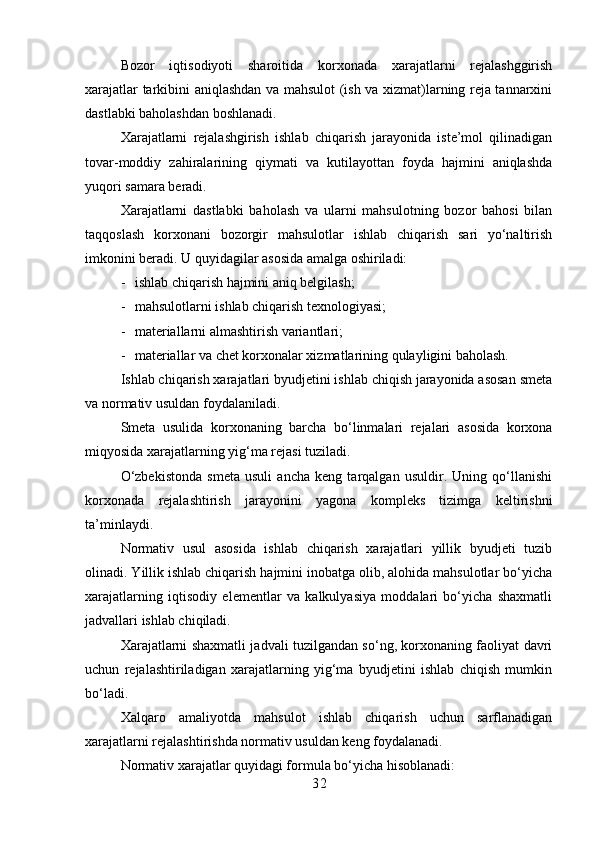 Bozor   iqtisodiyoti   sharoitida   korxonada   xarajatlarni   rejalashggirish
xarajatlar tarkibini aniqlashdan va mahsulot (ish va xizmat)larning reja tannarxini
dastlabki baholashdan boshlanadi.
Xarajatlarni   rejalashgirish   ishlab   chiqarish   jarayonida   iste’mol   qilinadigan
tovar-moddiy   zahiralarining   qiymati   va   kutilayottan   foyda   hajmini   aniqlashda
yuqori samara beradi.
Xarajatlarni   dastlabki   baholash   va   ularni   mahsulotning   bozor   bahosi   bilan
taqqoslash   korxonani   bozorgir   mahsulotlar   ishlab   chiqarish   sari   yo‘naltirish
imkonini beradi.  U quyidagilar asosida amalga oshiriladi:
- ishlab chiqarish hajmini aniq belgilash;
- mahsulotlarni ishlab chiqarish texnologiyasi; 
- materiallarni almashtirish variantlari;
- materiallar va chet korxonalar xizmatlarining qulayligini baholash.
Ishlab chiqarish xarajatlari byudjetini ishlab chiqish jarayonida asosan smeta
va normativ usuldan foydalaniladi.
Smeta   usulida   korxonaning   barcha   bo‘linmalari   rejalari   asosida   korxona
miqyosida xarajatlarning yig‘ma rejasi tuziladi.
O‘zbekistonda   smeta   usuli   ancha   keng   tarqalgan   usuldir.   Uning   qo‘llanishi
korxonada   rejalashtirish   jarayonini   yagona   kompleks   tizimga   keltirishni
ta’minlaydi.
Normativ   usul   asosida   ishlab   chiqarish   xarajatlari   yillik   byudjeti   tuzib
olinadi. Yillik ishlab chiqarish hajmini inobatga olib, alohida mahsulotlar bo‘yicha
xarajatlarning   iqtisodiy   elementlar   va   kalkulyasiya   moddalari   bo‘yicha   shaxmatli
jadvallari ishlab chiqiladi.
Xarajatlarni shaxmatli jadvali tuzilgandan so‘ng, korxonaning faoliyat davri
uchun   rejalashtiriladigan   xarajatlarning   yig‘ma   byudjetini   ishlab   chiqish   mumkin
bo‘ladi.
Xalqaro   amaliyotda   mahsulot   ishlab   chiqarish   uchun   sarflanadigan
xarajatlarni rejalashtirishda normativ usuldan keng foydalanadi.
Normativ xarajatlar quyidagi formula bo‘yicha hisoblanadi:
3 2 