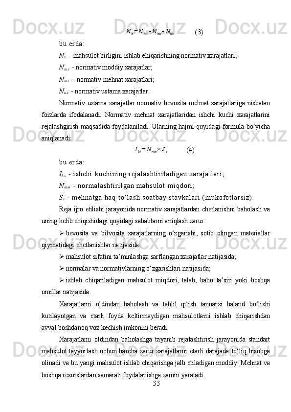 N	x=	N	mx+N	ms+Nux(3)
b u   e r d a :  
N
x   -   mahsulot birligini ishlab ehiqarishning normativ xarajatlari;
N
m x   - normativ moddiy xarajatlar;
N
m s   -   normativ mehnat xarajatlari;
N
u x   - normativ ustama xarajatlar .
Normativ ustama xarajatlar normativ bevosita mehnat xarajatlariga nisbatan
foizlarda   ifodalanadi.   Normativ   mehnat   xarajatlaridan   ishchi   kuchi   xarajatlarini
rejalashgirish maqsadida foydalaniladi. Ularning hajmi quyidagi formula bo‘yicha
aniqlanadi:	
Ikx=	Nmm	×Ss
(4)
b u   e r d a :
I
k x   -   i s h c h i   k u c h i n i n g   r e j a l a s h t i r i l a d i g a n   x a r a j a t l a r i ;
N
m m   -   n o r m a l a s h t i r i l g a n   m a h s u l o t   m i q d o r i ;  
S
s   -   m e h n a t g a   h a q   t o ‘ l a s h   s o a t b a y   s t a v k a l a r i   ( m u k o f o t l a r s i z ) .
Reja ijro etilishi jarayonida normativ xarajatlardan chetlanishni baholash va
uning kelib chiqishidagi quyidagi sabablarni aniqlash zarur:
 bevosita   va   bilvosita   xarajatlarning   o‘zgarishi,   sotib   olingan   materiallar
qiymatidagi chetlanishlar natijasida;
 mahsulot sifatini ta’minlashga sarflangan xarajatlar natijasida;
 normalar va normativlarning o‘zgarishlari natijasida;
 ishlab   chiqariladigan   mahsulot   miqdori,   talab,   baho   ta’siri   yoki   boshqa
omillar natijasida.
Xarajatlarni   oldindan   baholash   va   tahlil   qilish   tannarxi   baland   bo‘lishi
kutilayotgan   va   etarli   foyda   keltirmaydigan   mahsulotlarni   ishlab   chiqarishdan
avval boshdanoq voz kechish imkonini beradi.
Xarajatlarni   oldindan   baholashga   tayanib   rejalashtirish   jarayonida   standart
mahsulot  tayyorlash uchun barcha zarur  xarajatlarni  etarli  darajada to‘liq hisobga
olinadi va bu yangi mahsulot ishlab chiqarishga jalb etiladigan moddiy. Mehnat va
boshqa resurslardan samarali foydalanishga zamin yaratadi.
3 3 