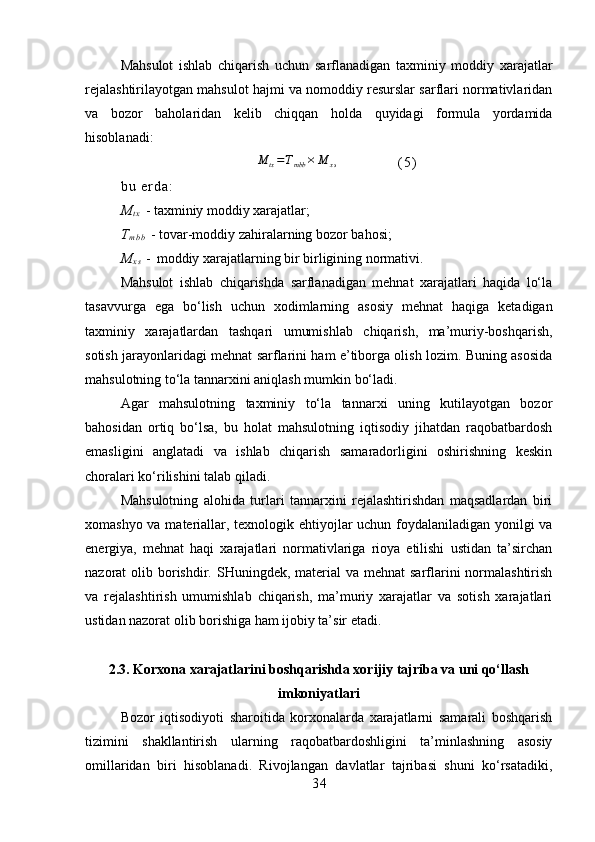 Mahsulot   ishlab   chiqarish   uchun   sarflanadigan   taxminiy   moddiy   xarajatlar
rejalashtirilayotgan mahsulot hajmi va nomoddiy resurslar sarflari normativlaridan
va   bozor   baholaridan   kelib   chiqqan   holda   quyidagi   formula   yordamida
hisoblanadi:M	tx=Tmbb	×	M	xs
( 5 )
b u   e r d a :  
M
t x   - taxminiy moddiy xarajatlar;
T
m b b   - tovar-moddiy zahiralarning bozor bahosi;
M
x s   -   moddiy xarajatlarning bir birligining normativi.
Mahsulot   ishlab   chiqarishda   sarflanadigan   mehnat   xarajatlari   haqida   lo‘la
tasavvurga   ega   bo‘lish   uchun   xodimlarning   asosiy   mehnat   haqiga   ketadigan
taxminiy   xarajatlardan   tashqari   umumishlab   chiqarish,   ma’muriy-boshqarish,
sotish jarayonlaridagi mehnat sarflarini ham e’tiborga olish lozim. Buning asosida
mahsulotning to‘la tannarxini aniqlash mumkin bo‘ladi.
Agar   mahsulotning   taxminiy   to‘la   tannarxi   uning   kutilayotgan   bozor
bahosidan   ortiq   bo‘lsa,   bu   holat   mahsulotning   iqtisodiy   jihatdan   raqobatbardosh
emasligini   anglatadi   va   ishlab   chiqarish   samaradorligini   oshirishning   keskin
choralari ko‘rilishini talab qiladi.
Mahsulotning   alohida   turlari   tannarxini   rejalashtirishdan   maqsadlardan   biri
xomashyo va materiallar, texnologik ehtiyojlar uchun foydalaniladigan yonilgi va
energiya,   mehnat   haqi   xarajatlari   normativlariga   rioya   etilishi   ustidan   ta’sirchan
nazorat  olib borishdir. SHuningdek, material  va mehnat  sarflarini  normalashtirish
va   rejalashtirish   umumishlab   chiqarish,   ma’muriy   xarajatlar   va   sotish   xarajatlari
ustidan nazorat olib borishiga ham ijobiy ta’sir etadi. 
2.3. Korxona xarajatlarini boshqarishda xorijiy tajriba va uni qo‘llash
imkoniyatlari
Bozor   iqtisodiyoti   sharoitida   korxonalarda   xarajatlarni   samarali   boshqarish
tizimini   shakllantirish   ularning   raqobatbardoshligini   ta’minlashning   asosiy
omillaridan   biri   hisoblanadi.   Rivojlangan   davlatlar   tajribasi   shuni   ko‘rsatadiki,
3 4 