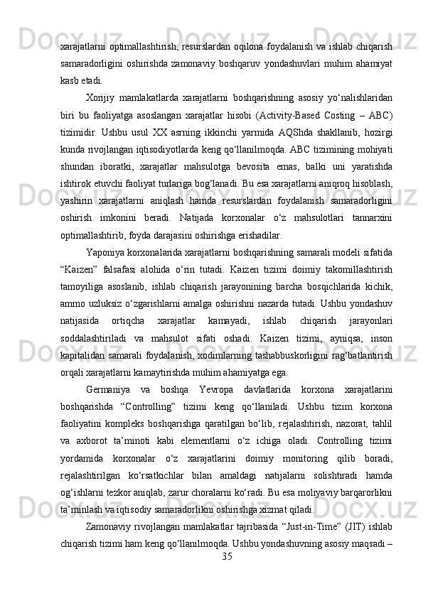 xarajatlarni optimallashtirish, resurslardan oqilona foydalanish va ishlab chiqarish
samaradorligini   oshirishda   zamonaviy   boshqaruv   yondashuvlari   muhim   ahamiyat
kasb etadi.
Xorijiy   mamlakatlarda   xarajatlarni   boshqarishning   asosiy   yo‘nalishlaridan
biri   bu   faoliyatga   asoslangan   xarajatlar   hisobi   (Activity-Based   Costing   –   ABC)
tizimidir.   Ushbu   usul   XX   asrning   ikkinchi   yarmida   AQShda   shakllanib,   hozirgi
kunda rivojlangan iqtisodiyotlarda keng qo‘llanilmoqda. ABC tizimining mohiyati
shundan   iboratki,   xarajatlar   mahsulotga   bevosita   emas,   balki   uni   yaratishda
ishtirok etuvchi faoliyat turlariga bog‘lanadi. Bu esa xarajatlarni aniqroq hisoblash,
yashirin   xarajatlarni   aniqlash   hamda   resurslardan   foydalanish   samaradorligini
oshirish   imkonini   beradi.   Natijada   korxonalar   o‘z   mahsulotlari   tannarxini
optimallashtirib, foyda darajasini oshirishga erishadilar.
Yaponiya korxonalarida xarajatlarni boshqarishning samarali modeli sifatida
“Kaizen”   falsafasi   alohida   o‘rin   tutadi.   Kaizen   tizimi   doimiy   takomillashtirish
tamoyiliga   asoslanib,   ishlab   chiqarish   jarayonining   barcha   bosqichlarida   kichik,
ammo uzluksiz o‘zgarishlarni amalga oshirishni nazarda tutadi. Ushbu yondashuv
natijasida   ortiqcha   xarajatlar   kamayadi,   ishlab   chiqarish   jarayonlari
soddalashtiriladi   va   mahsulot   sifati   oshadi.   Kaizen   tizimi,   ayniqsa,   inson
kapitalidan samarali  foydalanish,  xodimlarning  tashabbuskorligini   rag‘batlantirish
orqali xarajatlarni kamaytirishda muhim ahamiyatga ega.
Germaniya   va   boshqa   Yevropa   davlatlarida   korxona   xarajatlarini
boshqarishda   “Controlling”   tizimi   keng   qo‘llaniladi.   Ushbu   tizim   korxona
faoliyatini   kompleks   boshqarishga   qaratilgan   bo‘lib,   rejalashtirish,   nazorat,   tahlil
va   axborot   ta’minoti   kabi   elementlarni   o‘z   ichiga   oladi.   Controlling   tizimi
yordamida   korxonalar   o‘z   xarajatlarini   doimiy   monitoring   qilib   boradi,
rejalashtirilgan   ko‘rsatkichlar   bilan   amaldagi   natijalarni   solishtiradi   hamda
og‘ishlarni tezkor aniqlab, zarur choralarni ko‘radi. Bu esa moliyaviy barqarorlikni
ta’minlash va iqtisodiy samaradorlikni oshirishga xizmat qiladi.
Zamonaviy   rivojlangan   mamlakatlar   tajribasida   “Just-in-Time”   (JIT)   ishlab
chiqarish tizimi ham keng qo‘llanilmoqda. Ushbu yondashuvning asosiy maqsadi –
3 5 