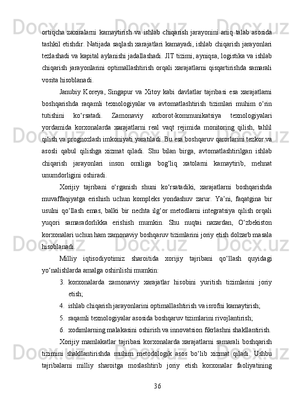 ortiqcha   zaxiralarni   kamaytirish   va   ishlab   chiqarish   jarayonini   aniq   talab   asosida
tashkil etishdir. Natijada saqlash xarajatlari kamayadi, ishlab chiqarish jarayonlari
tezlashadi va kapital aylanishi jadallashadi. JIT tizimi, ayniqsa, logistika va ishlab
chiqarish   jarayonlarini   optimallashtirish   orqali   xarajatlarni   qisqartirishda   samarali
vosita hisoblanadi.
Janubiy   Koreya,   Singapur   va   Xitoy   kabi   davlatlar   tajribasi   esa   xarajatlarni
boshqarishda   raqamli   texnologiyalar   va   avtomatlashtirish   tizimlari   muhim   o‘rin
tutishini   ko‘rsatadi.   Zamonaviy   axborot-kommunikatsiya   texnologiyalari
yordamida   korxonalarda   xarajatlarni   real   vaqt   rejimida   monitoring   qilish,   tahlil
qilish va prognozlash imkoniyati yaratiladi. Bu esa boshqaruv qarorlarini tezkor va
asosli   qabul   qilishga   xizmat   qiladi.   Shu   bilan   birga,   avtomatlashtirilgan   ishlab
chiqarish   jarayonlari   inson   omiliga   bog‘liq   xatolarni   kamaytirib,   mehnat
unumdorligini oshiradi.
Xorijiy   tajribani   o‘rganish   shuni   ko‘rsatadiki,   xarajatlarni   boshqarishda
muvaffaqiyatga   erishish   uchun   kompleks   yondashuv   zarur.   Ya’ni,   faqatgina   bir
usulni   qo‘llash   emas,   balki   bir   nechta   ilg‘or   metodlarni   integratsiya   qilish   orqali
yuqori   samaradorlikka   erishish   mumkin.   Shu   nuqtai   nazardan,   O‘zbekiston
korxonalari uchun ham zamonaviy boshqaruv tizimlarini joriy etish dolzarb masala
hisoblanadi.
Milliy   iqtisodiyotimiz   sharoitida   xorijiy   tajribani   qo‘llash   quyidagi
yo‘nalishlarda amalga oshirilishi mumkin:
3. korxonalarda   zamonaviy   xarajatlar   hisobini   yuritish   tizimlarini   joriy
etish;
4. ishlab chiqarish jarayonlarini optimallashtirish va isrofni kamaytirish;
5. raqamli texnologiyalar asosida boshqaruv tizimlarini rivojlantirish;
6. xodimlarning malakasini oshirish va innovatsion fikrlashni shakllantirish.
Xorijiy   mamlakatlar   tajribasi   korxonalarda   xarajatlarni   samarali   boshqarish
tizimini   shakllantirishda   muhim   metodologik   asos   bo‘lib   xizmat   qiladi.   Ushbu
tajribalarni   milliy   sharoitga   moslashtirib   joriy   etish   korxonalar   faoliyatining
3 6 