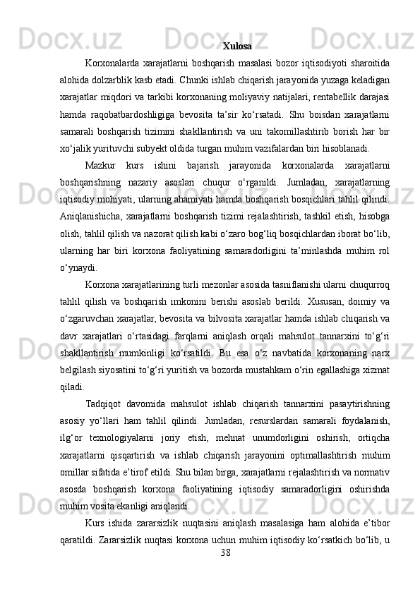 Xulosa
Korxonalarda   xarajatlarni   boshqarish   masalasi   bozor   iqtisodiyoti   sharoitida
alohida dolzarblik kasb etadi. Chunki ishlab chiqarish jarayonida yuzaga keladigan
xarajatlar miqdori va tarkibi korxonaning moliyaviy natijalari, rentabellik darajasi
hamda   raqobatbardoshligiga   bevosita   ta’sir   ko‘rsatadi.   Shu   boisdan   xarajatlarni
samarali   boshqarish   tizimini   shakllantirish   va   uni   takomillashtirib   borish   har   bir
xo‘jalik yurituvchi subyekt oldida turgan muhim vazifalardan biri hisoblanadi.
Mazkur   kurs   ishini   bajarish   jarayonida   korxonalarda   xarajatlarni
boshqarishning   nazariy   asoslari   chuqur   o‘rganildi.   Jumladan,   xarajatlarning
iqtisodiy mohiyati, ularning ahamiyati hamda boshqarish bosqichlari tahlil qilindi.
Aniqlanishicha,   xarajatlarni   boshqarish   tizimi   rejalashtirish,   tashkil   etish,   hisobga
olish, tahlil qilish va nazorat qilish kabi o‘zaro bog‘liq bosqichlardan iborat bo‘lib,
ularning   har   biri   korxona   faoliyatining   samaradorligini   ta’minlashda   muhim   rol
o‘ynaydi.
Korxona xarajatlarining turli mezonlar asosida tasniflanishi ularni chuqurroq
tahlil   qilish   va   boshqarish   imkonini   berishi   asoslab   berildi.   Xususan,   doimiy   va
o‘zgaruvchan xarajatlar, bevosita va bilvosita xarajatlar hamda ishlab chiqarish va
davr   xarajatlari   o‘rtasidagi   farqlarni   aniqlash   orqali   mahsulot   tannarxini   to‘g‘ri
shakllantirish   mumkinligi   ko‘rsatildi.   Bu   esa   o‘z   navbatida   korxonaning   narx
belgilash siyosatini to‘g‘ri yuritish va bozorda mustahkam o‘rin egallashiga xizmat
qiladi.
Tadqiqot   davomida   mahsulot   ishlab   chiqarish   tannarxini   pasaytirishning
asosiy   yo‘llari   ham   tahlil   qilindi.   Jumladan,   resurslardan   samarali   foydalanish,
ilg‘or   texnologiyalarni   joriy   etish,   mehnat   unumdorligini   oshirish,   ortiqcha
xarajatlarni   qisqartirish   va   ishlab   chiqarish   jarayonini   optimallashtirish   muhim
omillar sifatida e’tirof etildi. Shu bilan birga, xarajatlarni rejalashtirish va normativ
asosda   boshqarish   korxona   faoliyatining   iqtisodiy   samaradorligini   oshirishda
muhim vosita ekanligi aniqlandi.
Kurs   ishida   zararsizlik   nuqtasini   aniqlash   masalasiga   ham   alohida   e’tibor
qaratildi. Zararsizlik nuqtasi korxona uchun muhim iqtisodiy ko‘rsatkich bo‘lib, u
3 8 