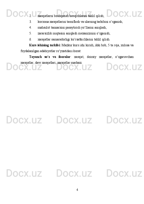 2. xarajatlarni boshqarish bosqichlarini tahlil qilish;
3. korxona xarajatlarini tasniflash va ularning tarkibini o‘rganish;
4. mahsulot tannarxini pasaytirish yo‘llarini aniqlash;
5. zararsizlik nuqtasini aniqlash mexanizmini o‘rganish;
6. xarajatlar samaradorligi ko‘rsatkichlarini tahlil qilish.
Kurs ishining tarkibi:  Mazkur kurs ishi kirish, ikki bob, 5 ta reja, xulosa va
foydalanilgan adabiyotlar ro‘yxatidan iborat. 
Tayanch   so‘z   va   iboralar :   xarajat,   doimiy   xarajatlar,   o‘zgaruvchan
xarajatlar, davr xarajatlari, xarajatlar markazi.
4 