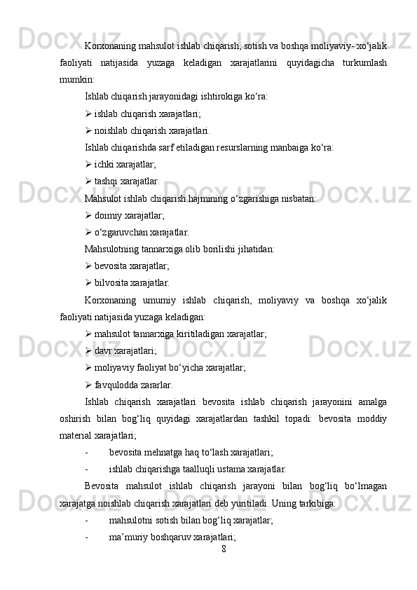 Korxonaning mahsulot ishlab chiqarish, sotish va boshqa moliyaviy- xo‘jalik
faoliyati   natijasida   yuzaga   keladigan   xarajatlarini   quyidagicha   turkumlash
mumkin:
Ishlab chiqarish jarayonidagi ishtirokiga ko‘ra:
 ishlab chiqarish xarajatlari;
 noishlab chiqarish xarajatlari.
Ishlab chiqarishda sarf etiladigan resurslarning manbaiga ko‘ra:
 ichki xarajatlar;
 tashqi xarajatlar.
Mahsulot ishlab chiqarish hajmining o‘zgarishiga nisbatan: 
 doimiy xarajatlar;
 o‘zgaruvchan xarajatlar.
Mahsulotning tannarxiga olib borilishi jihatidan:
 bevosita xarajatlar;
 bilvosita xarajatlar.
Korxonaning   umumiy   ishlab   chiqarish,   moliyaviy   va   boshqa   xo‘jalik
faoliyati natijasida yuzaga keladigan:
 mahsulot tannarxiga kiritiladigan xarajatlar; 
 davr xarajatlari;
 moliyaviy faoliyat bo‘yicha xarajatlar;
 favqulodda zararlar.
Ishlab   chiqarish   xarajatlari   bevosita   ishlab   chiqarish   jarayonini   amalga
oshirish   bilan   bog‘liq   quyidagi   xarajatlardan   tashkil   topadi:   bevosita   moddiy
material xarajatlari; 
- bevosita mehnatga haq to‘lash xarajatlari;
- ishlab chiqarishga taalluqli ustama xarajatlar.
Bevosita   mahsulot   ishlab   chiqarish   jarayoni   bilan   bog‘liq   bo‘lmagan
xarajatga noishlab chiqarish xarajatlari deb yuritiladi.  Uning tarkibiga:
- mahsulotni sotish bilan bog‘liq xarajatlar; 
- ma’muriy boshqaruv xarajatlari; 
8 