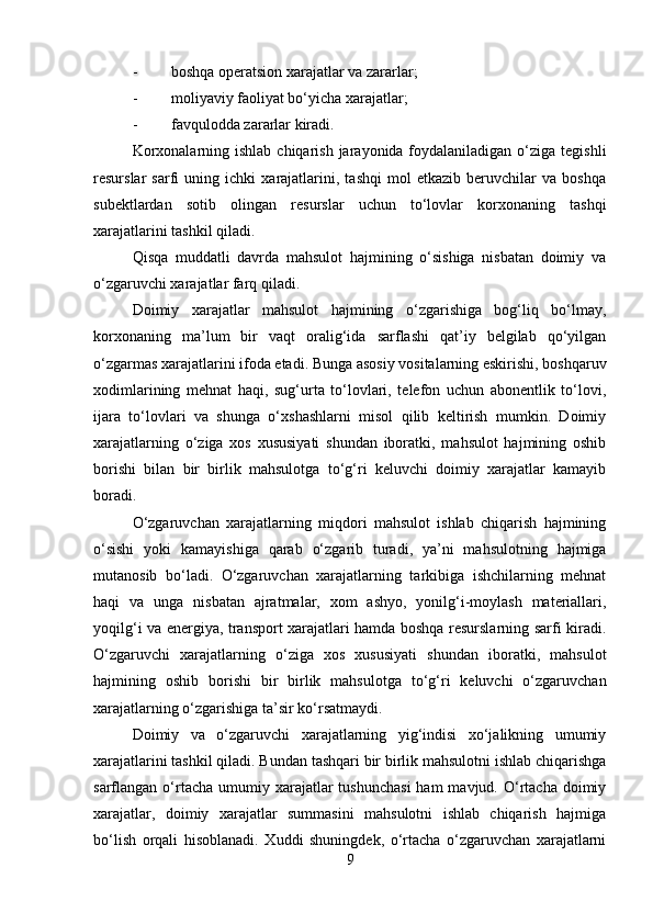 - boshqa operatsion xarajatlar va zararlar;
- moliyaviy faoliyat bo‘yicha xarajatlar;
- favqulodda zararlar kiradi.
Korxonalarning ishlab  chiqarish  jarayonida foydalaniladigan  o‘ziga  tegishli
resurslar   sarfi   uning   ichki   xarajatlarini,   tashqi   mol   etkazib   beruvchilar   va   boshqa
subektlardan   sotib   olingan   resurslar   uchun   to‘lovlar   korxonaning   tashqi
xarajatlarini tashkil qiladi.
Qisqa   muddatli   davrda   mahsulot   hajmining   o‘sishiga   nisbatan   doimiy   va
o‘zgaruvchi xarajatlar farq qiladi.
Doimiy   xarajatlar   mahsulot   hajmining   o‘zgarishiga   bog‘liq   bo‘lmay,
korxonaning   ma’lum   bir   vaqt   oralig‘ida   sarflashi   qat’iy   belgilab   qo‘yilgan
o‘zgarmas xarajatlarini ifoda etadi. Bunga asosiy vositalarning eskirishi, boshqaruv
xodimlarining   mehnat   haqi,   sug‘urta   to‘lovlari,   telefon   uchun   abonentlik   to‘lovi,
ijara   to‘lovlari   va   shunga   o‘xshashlarni   misol   qilib   keltirish   mumkin.   Doimiy
xarajatlarning   o‘ziga   xos   xususiyati   shundan   iboratki,   mahsulot   hajmining   oshib
borishi   bilan   bir   birlik   mahsulotga   to‘g‘ri   keluvchi   doimiy   xarajatlar   kamayib
boradi.
O‘zgaruvchan   xarajatlarning   miqdori   mahsulot   ishlab   chiqarish   hajmining
o‘sishi   yoki   kamayishiga   qarab   o‘zgarib   turadi,   ya’ni   mahsulotning   hajmiga
mutanosib   bo‘ladi.   O‘zgaruvchan   xarajatlarning   tarkibiga   ishchilarning   mehnat
haqi   va   unga   nisbatan   ajratmalar,   xom   ashyo,   yonilg‘i-moylash   materiallari,
yoqilg‘i va energiya, transport xarajatlari hamda boshqa resurslarning sarfi kiradi.
O‘zgaruvchi   xarajatlarning   o‘ziga   xos   xususiyati   shundan   iboratki,   mahsulot
hajmining   oshib   borishi   bir   birlik   mahsulotga   to‘g‘ri   keluvchi   o‘zgaruvchan
xarajatlarning o‘zgarishiga ta’sir ko‘rsatmaydi.
Doimiy   va   o‘zgaruvchi   xarajatlarning   yig‘indisi   xo‘jalikning   umumiy
xarajatlarini tashkil qiladi. Bundan tashqari bir birlik mahsulotni ishlab chiqarishga
sarflangan o‘rtacha  umumiy  xarajatlar   tushunchasi  ham  mavjud.  O‘rtacha  doimiy
xarajatlar,   doimiy   xarajatlar   summasini   mahsulotni   ishlab   chiqarish   hajmiga
bo‘lish   orqali   hisoblanadi.   Xuddi   shuningdek,   o‘rtacha   o‘zgaruvchan   xarajatlarni
9 